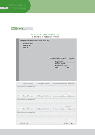 MANUEL DE LA PROCÉDURE DE
L’ENQUÊTE PUBLIQUE RELATIVE
AUX ÉTUDES D’IMPACT SUR
L’ENVIRONNEMENT
34
Réf.	 EP/SU/7
REGISTRE DE L’ENQUÊTE PUBLIQUE
(à renseigner en arabe ou en français)
Commission d'enquête publique de :
Préfecture : . . . . . . . . . . . . . . . . . . . . . . . . . . . .
Province : . . . . . . . . . . . . . . . . . . . . . . . . . . . . . . .
région : . . . . . . . . . . . . . . . . . . . . . . . . . . . . . . . . . .
REGISTRE DE L'ENQUÊTE PUBLIQUE
Registre n° . . . . . . . . . . . . . . . . . . . . 
Lieu de dépôt . . . . . . . . . . . . . . . . 
Nombre de pages . . . . . . . . . . . . 
Date : . . . . . . . . . . . . . le . . ./. . ./. . .
 