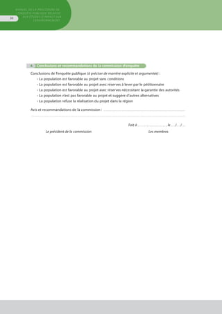 MANUEL DE LA PROCÉDURE DE
L’ENQUÊTE PUBLIQUE RELATIVE
AUX ÉTUDES D’IMPACT SUR
L’ENVIRONNEMENT
36
			 4.	 Conclusions et recommandations de la commission d’enquête
Conclusions de l’enquête publique (à préciser de manière explicite et argumentée) :
• La population est favorable au projet sans conditions
• La population est favorable au projet avec réserves à lever par le pétitionnaire
• La population est favorable au projet avec réserves nécessitant la garantie des autorités
• La population n’est pas favorable au projet et suggère d’autres alternatives
• La population refuse la réalisation du projet dans la région
Avis et recommandations de la commission : . . . . . . . . . . . . . . . . . . . . . . . . . . . . . . . . . . . . . . . . . . . . . . . . . . . . . . . . . . . . . . 
. . . . . . . . . . . . . . . . . . . . . . . . . . . . . . . . . . . . . . . . . . . . . . . . . . . . . . . . . . . . . . . . . . . . . . . . . . . . . . . . . . . . . . . . . . . . . . . . . . . . . . . . . . . . . . . . . . . . . 
Fait à . . . . . . . . . . . . . . . . . . . . .  , le . . . /. . . /. . .
	 Le président de la commission	 Les membres
 