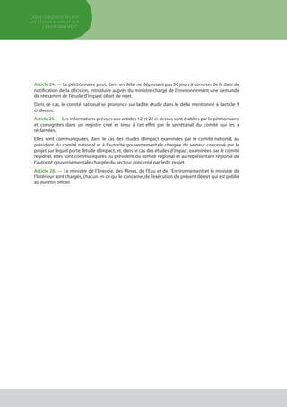 Article 24. — Le pétitionnaire peut, dans un délai ne dépassant pas 30 jours à compter de la date de
notification de la décision, introduire auprès du ministre chargé de l’environnement une demande
de réexamen de l’étude d’impact objet de rejet.
Dans ce cas, le comité national se prononce sur ladite étude dans le délai mentionné à l’article 9
ci-dessus.
Article 25. — Les informations prévues aux articles 12 et 22 ci-dessus sont établies par le pétitionnaire
et consignées dans un registre créé et tenu à cet effet par le secrétariat du comité qui les a
réclamées.
Elles sont communiquées, dans le cas des études d’impact examinées par le comité national, au
président du comité national et à l’autorité gouvernementale chargée du secteur concerné par le
projet sur lequel porte l’étude d’impact, et, dans le cas des études d’impact examinées par le comité
régional, elles sont communiquées au président du comité régional et au représentant régional de
l’autorité gouvernementale chargée du secteur concerné par ledit projet.
Article 26. — Le ministre de l’Energie, des Mines, de l’Eau et de l’Environnement et le ministre de
l’Intérieur sont chargés, chacun en ce qui le concerne, de l’exécution du présent décret qui est publié
au Bulletin officiel.
cadre JURIDIQUE relatif
aux études d’impact Sur
l’environnement
 
