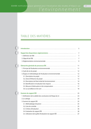 TABLE DES MATIÈRES
Introduction . . . . . . . . . . . . . . . . . . . . . . . . . . . . . . . . . . . . . . . . . . . . . . . . . . . . . . . . . . . . . . . . . . . . . . . . . . . . . . . . . . . . . . . . . . .	 5
Rappel des dispositions réglementaires . . . . . . . . . . . . . . . . . . . . . . . . . . . . . . . . . . . . . . . . . . . . . . . . . . . . . . .	 7
1. Définition de l’ÉIE . . . . . . . . . . . . . . . . . . . . . . . . . . . . . . . . . . . . . . . . . . . . . . . . . . . . . . . . . . . . . . . . . . . . . . . . . . . . . . . . . .	 7
2. Objectif de l’ÉIE . . . . . . . . . . . . . . . . . . . . . . . . . . . . . . . . . . . . . . . . . . . . . . . . . . . . . . . . . . . . . . . . . . . . . . . . . . . . . . . . . . . .	 7
3. Réglementation environnementale . . . . . . . . . . . . . . . . . . . . . . . . . . . . . . . . . . . . . . . . . . . . . . . . . . . . . . . . . . . .	 9
Démarche générale du processus ÉIE . . . . . . . . . . . . . . . . . . . . . . . . . . . . . . . . . . . . . . . . . . . . . . . . . . . . . . . . . . .	 11
1. Principe de l’évaluation environnementale . . . . . . . . . . . . . . . . . . . . . . . . . . . . . . . . . . . . . . . . . . . . . . . . . . .	 11
2. Cycle de vie du projet . . . . . . . . . . . . . . . . . . . . . . . . . . . . . . . . . . . . . . . . . . . . . . . . . . . . . . . . . . . . . . . . . . . . . . . . . . . . .	 12
3. Étapes et méthodologie de l’évaluation environnementale . . . . . . . . . . . . . . . . . . . . . . . . . . . . . . . .	 12
3.1. Description du projet . . . . . . . . . . . . . . . . . . . . . . . . . . . . . . . . . . . . . . . . . . . . . . . . . . . . . . . . . . . . . . . . . . . . . . . .	 12
3.2. Zone d’influence du projet . . . . . . . . . . . . . . . . . . . . . . . . . . . . . . . . . . . . . . . . . . . . . . . . . . . . . . . . . . . . . . . . . .	 13
3.3. Description de l’état initial de l’environnement . . . . . . . . . . . . . . . . . . . . . . . . . . . . . . . . . . . . . . . . .	 14
3.4. Identification et évaluation des impacts . . . . . . . . . . . . . . . . . . . . . . . . . . . . . . . . . . . . . . . . . . . . . . . . .	 16
3.5. Mesures d’atténuation et de compensation . . . . . . . . . . . . . . . . . . . . . . . . . . . . . . . . . . . . . . . . . . . . .	 17
3.6. La surveillance et le suivi . . . . . . . . . . . . . . . . . . . . . . . . . . . . . . . . . . . . . . . . . . . . . . . . . . . . . . . . . . . . . . . . . . . .	 18
Examen du rapport ÉIE . . . . . . . . . . . . . . . . . . . . . . . . . . . . . . . . . . . . . . . . . . . . . . . . . . . . . . . . . . . . . . . . . . . . . . . . . . . . .	 23
1. Vérification de la validité des conclusions de l’étape du tri . . . . . . . . . . . . . . . . . . . . . . . . . . . . . . . . .	 23
2. Le cadrage . . . . . . . . . . . . . . . . . . . . . . . . . . . . . . . . . . . . . . . . . . . . . . . . . . . . . . . . . . . . . . . . . . . . . . . . . . . . . . . . . . . . . . . . . .	 23
3. Examen du rapport ÉIE . . . . . . . . . . . . . . . . . . . . . . . . . . . . . . . . . . . . . . . . . . . . . . . . . . . . . . . . . . . . . . . . . . . . . . . . . . .	 25
3.1. Méthodologie d’examen . . . . . . . . . . . . . . . . . . . . . . . . . . . . . . . . . . . . . . . . . . . . . . . . . . . . . . . . . . . . . . . . . . . .	 25
3.2. Liste de contrôle . . . . . . . . . . . . . . . . . . . . . . . . . . . . . . . . . . . . . . . . . . . . . . . . . . . . . . . . . . . . . . . . . . . . . . . . . . . . . .	 25
3.3. Critères d’évaluation . . . . . . . . . . . . . . . . . . . . . . . . . . . . . . . . . . . . . . . . . . . . . . . . . . . . . . . . . . . . . . . . . . . . . . . . .	 26
3.4. Evaluation du rapport ÉIE . . . . . . . . . . . . . . . . . . . . . . . . . . . . . . . . . . . . . . . . . . . . . . . . . . . . . . . . . . . . . . . . . . .	 26
3.5. Utilisation de la grille d’évaluation du rapport ÉIE . . . . . . . . . . . . . . . . . . . . . . . . . . . . . . . . . . . . . .	 27
3
I
II
III
IV
GUIDE méthodologique général pour l'évaluation des études d'impact sur
l’environnement
 