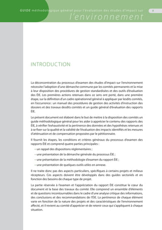 GUIDE méthodologique général pour l'évaluation des études d'impact sur
l’environnement
5
INTRODUCTION
La déconcentration du processus d’examen des études d’impact sur l’environnement
nécessite l’adoption d’une démarche commune par les comités permanents et la mise
à leur disposition des procédures de gestion standardisées et des outils d’évaluation
des ÉIE. Les premières actions retenues dans ce sens ont porté, dans une première
étape, sur la définition d’un cadre opérationnel général à appliquer par lesdits comités,
en l’occurrence : un manuel des procédures de gestion des activités d’instruction des
dossiers et des travaux desdits comités et un guide général d’évaluation des rapports
ÉIE.
Le présent document est élaboré dans le but de mettre à la disposition des comités un
guide méthodologique général pour les aider à apprécier le contenu des rapports des
ÉIE, à vérifier l’exhaustivité et la pertinence des données et des hypothèses retenues et
à se fixer sur la qualité et la validité de l’évaluation des impacts identifiés et les mesures
d’atténuation et de compensation proposées par le pétitionnaire.
Il fournit les étapes, les conditions et critères généraux du processus d’examen des
rapports ÉIE et comprend quatre parties principales :
•	un rappel des dispositions réglementaires ;
•	une présentation de la démarche générale du processus ÉIE ;
•	une présentation de la méthodologie d’examen du rapport ÉIE ;
•	une présentation de quelques outils utiles en annexe.
Il ne traite donc pas des aspects particuliers, spécifiques à certains projets et milieux
récepteurs. Ces aspects doivent être développés dans des guides sectoriels et en
fonction des besoins de chaque type de projet.
La partie réservée à l’examen et l’appréciation du rapport ÉIE constitue le cœur du
document et la base des travaux du comité. Elle comprend un ensemble d’éléments
et de questions incontournables dans le cadre d’une analyse critique des informations,
des conclusions et des recommandations de l’ÉIE. La pertinence de chaque élément
varie en fonction de la nature des projets et des caractéristiques de l’environnement
affecté, et il revient au comité d’apprécier et de retenir ceux qui s’appliquent à chaque
situation.
 