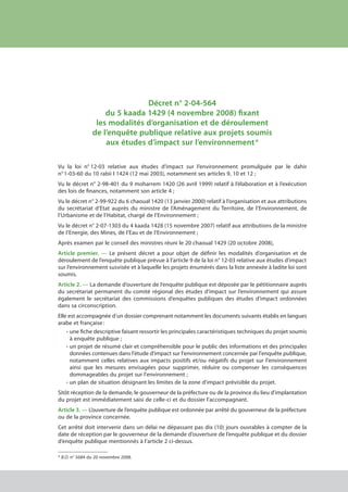 Décret n° 2-04-564
du 5 kaada 1429 (4 novembre 2008) fixant
les modalités d’organisation et de déroulement
de l’enquête publique relative aux projets soumis
aux études d’impact sur l’environnement *
Vu la loi n° 12-03 relative aux études d’impact sur l’environnement promulguée par le dahir
n° 1-03-60 du 10 rabii I 1424 (12 mai 2003), notamment ses articles 9, 10 et 12 ;
Vu le décret n° 2-98-401 du 9 moharrem 1420 (26 avril 1999) relatif à l’élaboration et à l’exécution
des lois de finances, notamment son article 4 ;
Vu le décret n° 2-99-922 du 6 chaoual 1420 (13 janvier 2000) relatif à l’organisation et aux attributions
du secrétariat d’Etat auprès du ministre de l’Aménagement du Territoire, de l’Environnement, de
l’Urbanisme et de l’Habitat, chargé de l’Environnement ;
Vu le décret n° 2-07-1303 du 4 kaada 1428 (15 novembre 2007) relatif aux attributions de la ministre
de l’Energie, des Mines, de l’Eau et de l’Environnement ;
Après examen par le conseil des ministres réuni le 20 chaoual 1429 (20 octobre 2008),
Article premier. — Le présent décret a pour objet de définir les modalités d’organisation et de
déroulement de l’enquête publique prévue à l’article 9 de la loi n° 12-03 relative aux études d’impact
sur l’environnement susvisée et à laquelle les projets énumérés dans la liste annexée à ladite loi sont
soumis.
Article 2. — La demande d’ouverture de l’enquête publique est déposée par le pétitionnaire auprès
du secrétariat permanent du comité régional des études d’impact sur l’environnement qui assure
également le secrétariat des commissions d’enquêtes publiques des études d’impact ordonnées
dans sa circonscription.
Elle est accompagnée d’un dossier comprenant notamment les documents suivants établis en langues
arabe et française :
•	une fiche descriptive faisant ressortir les principales caractéristiques techniques du projet soumis
à enquête publique ;
•	un projet de résumé clair et compréhensible pour le public des informations et des principales
données contenues dans l'étude d'impact sur l'environnement concernée par l'enquête publique,
notamment celles relatives aux impacts positifs et/ou négatifs du projet sur l'environnement
ainsi que les mesures envisagées pour supprimer, réduire ou compenser les conséquences
dommageables du projet sur l'environnement ;
•	un plan de situation désignant les limites de la zone d'impact prévisible du projet.
Sitôt réception de la demande, le gouverneur de la préfecture ou de la province du lieu d'implantation
du projet est immédiatement saisi de celle-ci et du dossier l'accompagnant.
Article 3. — L’ouverture de l’enquête publique est ordonnée par arrêté du gouverneur de la préfecture
ou de la province concernée.
Cet arrêté doit intervenir dans un délai ne dépassant pas dix (10) jours ouvrables à compter de la
date de réception par le gouverneur de la demande d’ouverture de l’enquête publique et du dossier
d’enquête publique mentionnés à l’article 2 ci-dessus.
* B.O. n° 5684 du 20 novembre 2008.
cadre juridique relatif aux Études d’impact sur l’environnement
 