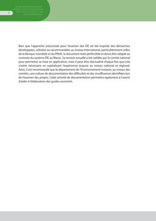 GUIDE MÉTHODOLOGIQUE
GÉNÉRAL POUR L'ÉVALUATION
DES ÉTUDES D'IMPACT SUR
L'ENVIRONNEMENT
6
Bien que l’approche préconisée pour l’examen des ÉIE ait été inspirée des démarches
développées, utilisées ou recommandées au niveau international, particulièrement celles
de la Banque mondiale et du PNUE, le document reste perfectible et devra être adapté au
contexte du système ÉIE au Maroc. Sa version actuelle a été validée par le comité national
pour permettre sa mise en application, mais il peut être réactualisé chaque fois que cela
s’avère nécessaire en capitalisant l’expérience acquise au niveau national et régional.
Ainsi, il est recommandé que le département de l’Environnement instaure, au niveau des
comités, une culture de documentation des difficultés et des insuffisances identifiées lors
de l’examen des projets. Cette activité de documentation permettra également à l'avenir
d’aider à l’élaboration des guides sectoriels.
 