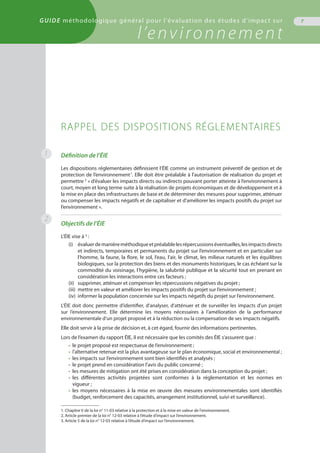 GUIDE méthodologique général pour l'évaluation des études d'impact sur
l’environnement
7
Définition de l’ÉIE
Les dispositions réglementaires définissent l’ÉIE comme un instrument préventif de gestion et de
protection de l’environnement1
. Elle doit être préalable à l’autorisation de réalisation du projet et
permettre 2
« d’évaluer les impacts directs ou indirects pouvant porter atteinte à l’environnement à
court, moyen et long terme suite à la réalisation de projets économiques et de développement et à
la mise en place des infrastructures de base et de déterminer des mesures pour supprimer, atténuer
ou compenser les impacts négatifs et de capitaliser et d'améliorer les impacts positifs du projet sur
l’environnement ».
Objectifs de l’ÉIE
L’ÉIE vise à 3
 :
(i)	 évaluerdemanièreméthodiqueetpréalablelesrépercussionséventuelles,lesimpactsdirects
	 et indirects, temporaires et permanents du projet sur l’environnement et en particulier sur
	 l’homme, la faune, la flore, le sol, l’eau, l’air, le climat, les milieux naturels et les équilibres
	 biologiques, sur la protection des biens et des monuments historiques, le cas échéant sur la
	 commodité du voisinage, l’hygiène, la salubrité publique et la sécurité tout en prenant en
	 considération les interactions entre ces facteurs ;
(ii)	 supprimer, atténuer et compenser les répercussions négatives du projet ;
(iii)	 mettre en valeur et améliorer les impacts positifs du projet sur l’environnement ;
(iv)	 informer la population concernée sur les impacts négatifs du projet sur l’environnement.
L’ÉIE doit donc permettre d’identifier, d’analyser, d’atténuer et de surveiller les impacts d'un projet
sur l’environnement. Elle détermine les moyens nécessaires à l’amélioration de la performance
environnementale d’un projet proposé et à la réduction ou la compensation de ses impacts négatifs.
Elle doit servir à la prise de décision et, à cet égard, fournir des informations pertinentes.
Lors de l’examen du rapport ÉIE, il est nécessaire que les comités des ÉIE s’assurent que :
•	 le projet proposé est respectueux de l’environnement ;
•	 l’alternative retenue est la plus avantageuse sur le plan économique, social et environnemental ;
•	 les impacts sur l’environnement sont bien identifiés et analysés ;
•	 le projet prend en considération l’avis du public concerné ;
•	 les mesures de mitigation ont été prises en considération dans la conception du projet ;
•	 les différentes activités projetées sont conformes à la réglementation et les normes en
	 vigueur ;
•	 les moyens nécessaires à la mise en œuvre des mesures environnementales sont identifiés
	 (budget, renforcement des capacités, arrangement institutionnel, suivi et surveillance).
RAPPEL DES DISPOSITIONS RÉGLEMENTAIRES
1. Chapitre V de la loi n° 11-03 relative à la protection et à la mise en valeur de l'environnement.
2. Article premier de la loi n° 12-03 relative à l’étude d’impact sur l’environnement.
3. Article 5 de la loi n° 12-03 relative à l’étude d’impact sur l’environnement.
1
2
GUIDE méthodologique général pour l'évaluation des études d'impact sur
l’environnement
 