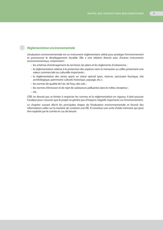 9
3 Réglementation environnementale
L’évaluation environnementale est un instrument réglementaire utilisé pour protéger l’environnement
et promouvoir le développement durable. Elle a une relation directe avec d’autres instruments
environnementaux, notamment :
•	 les schémas d’aménagement du territoire, les plans et les règlements d’urbanisme ;
•	 la réglementation relative à la protection des espèces rares et menacées ou celles présentant une
	 valeur commerciale ou culturelle importante ;
•	 la réglementation des zones ayant un statut spécial (parc, réserve, sanctuaire faunique, site
	 archéologique, patrimoine culturel, historique, paysage, etc.) ;
•	 les normes de qualité de l’air, de l’eau, des sols ;
•	 les normes d’émission et de rejet de substances polluantes dans le milieu récepteur ;
•	 etc.
L’ÉIE ne devrait pas se limiter à respecter les normes et la réglementation en vigueur, il doit pousser
l’analyse pour s’assurer que le projet ne génère pas d’impacts négatifs importants sur l’environnement.
Le chapitre suivant décrit les principales étapes de l’évaluation environnementale et fournit des
informations utiles sur la manière de conduire une ÉIE. Il constitue une sorte d’aide-mémoire qui peut
être exploité par le comité en cas de besoin.
RAPPEL DES DISPOSITIONS RÉGLEMENTAIRES
 