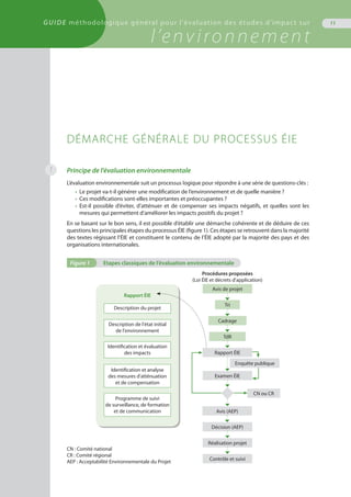 GUIDE méthodologique général pour l'évaluation des études d'impact sur
l’environnement
11
1 Principe de l’évaluation environnementale
L’évaluation environnementale suit un processus logique pour répondre à une série de questions-clés :
•	 Le projet va-t-il générer une modification de l’environnement et de quelle manière ?
•	 Ces modifications sont-elles importantes et préoccupantes ?
•	 Est-il possible d’éviter, d’atténuer et de compenser ses impacts négatifs, et quelles sont les
	 mesures qui permettent d’améliorer les impacts positifs du projet ?
En se basant sur le bon sens, il est possible d’établir une démarche cohérente et de déduire de ces
questions les principales étapes du processus ÉIE (figure 1). Ces étapes se retrouvent dans la majorité
des textes régissant l’ÉIE et constituent le contenu de l’ÉIE adopté par la majorité des pays et des
organisations internationales.
DÉMARCHE GÉNÉRALE DU PROCESSUS ÉIE
Figure 1	 Etapes classiques de l’évaluation environnementale
Rapport ÉIE
Description du projet
Description de l'état initial
de l'environnement
Identification et évaluation
des impacts
Identification et analyse
des mesures d'atténuation
et de compensation
Programme de suivi
de surveillance, de formation
et de communication
Avis de projet
Tri
Cadrage
TdR
Examen ÉIE
Avis (AEP)
Décision (AEP)
Réalisation projet
Contrôle et suivi
Enquête publique
Procédures proposées
(Loi ÉIE et décrets d'application)
CN ou CR
Rapport ÉIE
CN : Comité national
CR : Comité régional
AEP : Acceptabilité Environnementale du Projet
 
