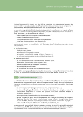 Pendant l’exploitation, les impacts sont plus difficiles à identifier et à évaluer puisqu’ils durent plus
longtemps (durée de vie du projet) et sont à l’origine d’interactions complexes avec les composantes de
l’environnement et les activités existantes dans la zone du projet (impacts cumulatifs).
La description du projet doit détailler les activités du projet et les modifications ou impacts qu’il peut
générer sur le milieu récepteur (pollution, dégradation, etc.). Elle doit définir clairement le contexte du
projet et répondre à un certain nombre de questions :
•	 Quels sont les objectifs du projet et les besoins à satisfaire ? 
•	 Quelles sont les alternatives du projet ?
•	 Les objectifs peuvent-ils être atteints par un projet différent ?
•	 Le site et la conception choisis sont-ils optimaux ?
Les éléments à prendre en considération et à développer dans la description du projet portent
notamment sur :
◆	 pendant les travaux :
•	 le calendrier des travaux,
•	 la localisation et l’étendue des travaux,
•	 la nature des travaux (fouille, coulage du béton, charpente…),
•	 les techniques de construction (engins utilisés, dynamitage…) ;
◆	 pendant l’exploitation :
•	 les caractéristiques du projet (conception, taille, procédés, coûts),
•	 la nature des rejets (liquides, solides et gazeux, etc.),
•	 le milieu récepteur (eau, air, sol, habitat naturel, etc.),
•	 la quantification de chaque rejet,
•	 les équipements de contrôle et de surveillance des rejets.
Ils doivent être accompagnés des documents utiles et nécessaires à la compréhension comme les plans,
les cartes, les diagrammes, les spécifications techniques, les résultats et notes de calculs, etc.
3.2.	 Zone d'influence du projet
La délimitation de la zone d’étude doit prendre en considération les différentes phases de réalisation
et d’exploitation du projet (exploration, préparation et exécution des travaux, exploitation et fermeture
éventuelle) et couvrir l’ensemble des composantes de l’environnement qui risquent d’être affectées par
le projet :
•	 les zones de prospection (forages de reconnaissance, campagne sismique…) ;
•	 les zones aménagées pour l’installation du chantier (voies d’accès, terrains occupés par le chantier,
	 infrastructures nécessaires au chantier : eau potable, eaux usées, électricité, stockage et
	 élimination des déchets…) ;
•	 l’emprise du projet (zones d’implantation des ouvrages projetés) ;
•	 la zone d’impact du projet : les terrains expropriés, les zones de réinstallation des personnes
	 déplacées, l’étendue des impacts négatifs (bruit, odeurs, pollution atmosphérique, déchets
	 liquides et solides), itinéraires empruntés par les engins de chantier et d’exploitation du projet) ;
•	 autres (sites de stockage et d’élimination des déchets, routes d’accès, etc.).
La délimitation de la zone d’étude doit être expliquée et justifiée. Elle peut être parfois difficile à définir
avec précision dans lesTdR et nécessiter plusieurs itérations en fonction des résultats des investigations
supplémentaires et des travaux de modélisation de la dispersion (voir exemple ci-dessous).
DÉMARCHE GÉNÉRALE DU PROCESSUS ÉIE 13
 