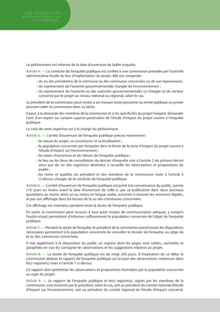 Le pétitionnaire est informé de la date d’ouverture de ladite enquête.
Article 4. — La conduite de l’enquête publique est confiée à une commission présidée par l’autorité
administrative locale du lieu d’implantation du projet. Elle est composée :
•	du ou des président(s) de la commune ou des communes concernées ou de son représentant ;
•	du représentant de l'autorité gouvernementale chargée de l'environnement ;
•	du représentant de l'autorité ou des autorités gouvernementales (s) chargée (s) du secteur
	 concerné par le projet au niveau national ou régional, selon le cas.
Le président de la commission peut inviter à ses travaux toute personne ou entité publique ou privée
pouvant aider la commission dans sa tâche.
Il peut, à la demande des membres de la commission et si les spécificités du projet l'exigent, demander
l'avis d'un expert sur certains aspects particuliers de l'étude d'impact du projet soumis à l'enquête
publique.
Le coût de cette expertise est à la charge du pétitionnaire.
Article 5. — L’arrêté d’ouverture de l’enquête publique précise notamment :
•	la nature du projet, sa consistance et sa localisation ;
•	la population concernée par l’enquête dans la limite de la zone d’impact du projet soumis à
	 l’étude d’impact sur l’environnement ;
•	les dates d’ouverture et de clôture de l’enquête publique ;
•	le lieu ou les lieux de consultation du dossier d’enquête visé à l’article 2 du présent décret
	 ainsi que du ou des registre(s) destiné(s) à recueillir les observations et propositions du
	 public ;
•	les noms et qualités du président et des membres de la commission visée à l’article 4
	 ci-dessus chargée de la conduite de l’enquête publique.
Article 6. — L’arrêté d’ouverture de l’enquête publique est porté à la connaissance du public, quinze
(15) jours au moins avant la date d’ouverture de celle-ci, par sa publication dans deux journaux
quotidiens au moins, dont un au moins en langue arabe, autorisés à recevoir les annonces légales,
et par son affichage dans les locaux de la ou des communes concernées.
Cet affichage est maintenu pendant toute la durée de l’enquête publique.
En outre, la commission peut recourir à tout autre moyen de communication adéquat, y compris
l’audio-visuel, permettant d’informer suffisamment la population concernée de l’objet de l’enquête
publique.
Article 7. — Pendant la durée de l’enquête, le président de la commission prend toutes les dispositions
nécessaires permettant à la population concernée de consulter le dossier de l’enquête, au siège de
la ou des communes concernées.
Il met également à la disposition du public un registre dont les pages sont cotées, cachetées et
paraphées en vue d’y consigner les observations et les suggestions relatives au projet.
Article 8. — La durée de l’enquête publique est de vingt (20) jours. A l’expiration de ce délai, la
commission élabore le rapport de l’enquête publique sur la base des observations contenues dans
le(s) registre(s) visés à l’article 7 ci-dessus.
Ce rapport doit synthétiser les observations et propositions formulées par la population concernée
au sujet du projet.
Article 9. — Le rapport de l’enquête publique et le(s) registre(s), signés par les membres de la
commission, sont transmis par le président, selon le cas, soit au président du comité national d’étude
d’impact sur l’environnement, soit au président du comité régional de l’étude d’impact concerné.
cadre JURIDIQUE relatif
aux études d’impact Sur
l’environnement
 