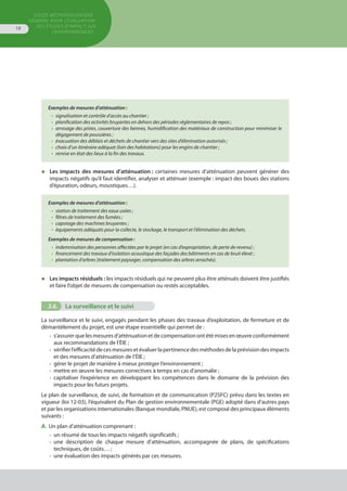 GUIDE MÉTHODOLOGIQUE
GÉNÉRAL POUR L'ÉVALUATION
DES ÉTUDES D'IMPACT SUR
L'ENVIRONNEMENT
18
◆	 Les impacts des mesures d’atténuation : certaines mesures d’atténuation peuvent générer des
	 impacts négatifs qu’il faut identifier, analyser et atténuer (exemple : impact des boues des stations
	 d’épuration, odeurs, moustiques…).
Exemples de mesures d’atténuation :
•	 station de traitement des eaux usées ;
•	 filtres de traitement des fumées ;
•	 capotage des machines bruyantes ;
•	 équipements adéquats pour la collecte, le stockage, le transport et l'élimination des déchets.
Exemples de mesures de compensation :
•	 indemnisation des personnes affectées par le projet (en cas d’expropriation, de perte de revenu) ;
•	 financement des travaux d’isolation acoustique des façades des bâtiments en cas de bruit élevé ;
•	 plantation d’arbres (traitement paysager, compensation des arbres arrachés).
Exemples de mesures d’atténuation :
•	 signalisation et contrôle d’accès au chantier ;
•	 planification des activités bruyantes en dehors des périodes réglementaires de repos ;
•	 arrosage des pistes, couverture des bennes, humidification des matériaux de construction pour minimiser le
	 dégagement de poussières ;
•	 évacuation des déblais et déchets de chantier vers des sites d’élimination autorisés ;
•	 choix d’un itinéraire adéquat (loin des habitations) pour les engins de chantier ;
•	 remise en état des lieux à la fin des travaux.
◆	 Les impacts résiduels : les impacts résiduels qui ne peuvent plus être atténués doivent être justifiés
	 et faire l’objet de mesures de compensation ou restés acceptables.
3.6.	 La surveillance et le suivi
La surveillance et le suivi, engagés pendant les phases des travaux d’exploitation, de fermeture et de
démantèlement du projet, est une étape essentielle qui permet de :
•	 s’assurerquelesmesuresd’atténuationetdecompensationontétémisesenœuvreconformément
	 aux recommandations de l’ÉIE ;
•	 vérifierl’efficacitédecesmesuresetévaluerlapertinencedesméthodesdelaprévisiondesimpacts
	 et des mesures d’atténuation de l’ÉIE ;
•	 gérer le projet de manière à mieux protéger l’environnement ;
•	 mettre en œuvre les mesures correctives à temps en cas d’anomalie ;
•	 capitaliser l’expérience en développant les compétences dans le domaine de la prévision des
	 impacts pour les futurs projets.
Le plan de surveillance, de suivi, de formation et de communication (P2SFC) prévu dans les textes en
vigueur (loi 12-03), l’équivalent du Plan de gestion environnementale (PGE) adopté dans d’autres pays
et par les organisations internationales (Banque mondiale, PNUE), est composé des principaux éléments
suivants :
A.	 Un plan d’atténuation comprenant :
•	 un résumé de tous les impacts négatifs significatifs ;
•	 une description de chaque mesure d’atténuation, accompagnée de plans, de spécifications
	 techniques, de coûts… ;
•	 une évaluation des impacts générés par ces mesures.
 