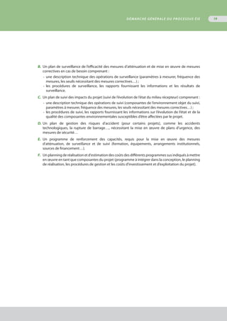 B.	 Un plan de surveillance de l’efficacité des mesures d’atténuation et de mise en œuvre de mesures
	 correctives en cas de besoin comprenant :
•	 une description technique des opérations de surveillance (paramètres à mesurer, fréquence des
	 mesures, les seuils nécessitant des mesures correctives…) ;
•	 les procédures de surveillance, les rapports fournissant les informations et les résultats de
	 surveillance.
C.	 Un plan de suivi des impacts du projet (suivi de l’évolution de l’état du milieu récepteur) comprenant :
•	 une description technique des opérations de suivi (composantes de l’environnement objet du suivi,
	 paramètres à mesurer, fréquence des mesures, les seuils nécessitant des mesures correctives…) ;
•	 les procédures de suivi, les rapports fournissant les informations sur l’évolution de l’état et de la
	 qualité des composantes environnementales susceptibles d’être affectées par le projet.
D.	Un plan de gestion des risques d’accident (pour certains projets), comme les accidents
	 technologiques, la rupture de barrage…, nécessitant la mise en œuvre de plans d’urgence, des
	 mesures de sécurité…
E.	 Un programme de renforcement des capacités, requis pour la mise en œuvre des mesures
	 d’atténuation, de surveillance et de suivi (formation, équipements, arrangements institutionnels,
	 sources de financement…).
F.	 Un planning de réalisation et d'estimation des coûts des différents programmes sus indiqués à mettre
	 en œuvre en tant que composantes du projet (programme à intégrer dans la conception, le planning
	 de réalisation, les procédures de gestion et les coûts d’investissement et d’exploitation du projet).
DÉMARCHE GÉNÉRALE DU PROCESSUS ÉIE 19
 