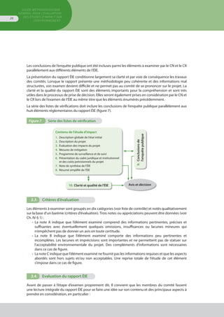 GUIDE MÉTHODOLOGIQUE
GÉNÉRAL POUR L'ÉVALUATION
DES ÉTUDES D'IMPACT SUR
L'ENVIRONNEMENT
26
Les conclusions de l’enquête publique ont été incluses parmi les éléments à examiner par le CN et le CR
parallèlement aux différents éléments de l’ÉIE.
La présentation du rapport ÉIE conditionne largement sa clarté et par voie de conséquence les travaux
des comités. Lorsque le rapport présente une méthodologie peu cohérente et des informations mal
structurées, son examen devient difficile et ne permet pas au comité de se prononcer sur le projet. La
clarté et la qualité du rapport ÉIE sont des éléments importants pour la compréhension et sont très
utiles dans le processus de prise de décision. Elles seront également prises en considération par le CN et
le CR lors de l’examen de l’ÉIE au même titre que les éléments énumérés précédemment.
La série des listes de vérifications doit inclure les conclusions de l’enquête publique parallèlement aux
huit éléments réglementaires du rapport ÉIE (figure 7).
3.3.	 Critères d’évaluation
Les éléments à examiner sont groupés en dix catégories (voir liste de contrôle) et notés qualitativement
sur la base d’un barème (critères d’évaluation). Trois notes ou appréciations peuvent être données (voir
Ch. IV-§ 1) :
•	 La note A indique que l’élément examiné comprend des informations pertinentes, précises et
	 suffisantes avec éventuellement quelques omissions, insuffisances ou lacunes mineures qui
	 n‘empêchent pas de donner un avis en toute certitude.
•	 La note B indique que l’élément examiné comporte des informations peu pertinentes et
	 incomplètes. Les lacunes et imprécisions sont importantes et ne permettent pas de statuer sur
	 l’acceptabilité environnementale du projet. Des compléments d’informations sont nécessaires
	 dans ce cas de figure.
•	 La note C indique que l’élément examiné ne fournit pas les informations requises et que les aspects
	 abordés sont hors sujets et/ou non acceptables. Une reprise totale de l’étude de cet élément
	 s’impose dans ce cas de figure.
3.4.	 Evaluation du rapport ÉIE
Avant de passer à l’étape d’examen proprement dit, Il convient que les membres du comité fassent
une lecture intégrale du rapport ÉIE pour se faire une idée sur son contenu et des principaux aspects à
prendre en considération, en particulier :
Figure 7	 Série des listes de vérification
Contenu de l'étude d'impact
1.	 Description globale de l'état initial
2.	 Description du projet
3.	 Évaluation des impacts du projet
4.	 Mesures de mitigation
5.	 Programme de surveillance et de suivi
6.	 Présentation du cadre juridique et institutionnel
	 et des coûts prévisionnels du projet
7.	 Note de synthèse de l’ÉIE
8.	 Résumé simplifié de l’ÉIE
9.	Conclusionsde
	l'enquêtepublique
Avis et décision10.	Clarté et qualité de l'ÉIE
 