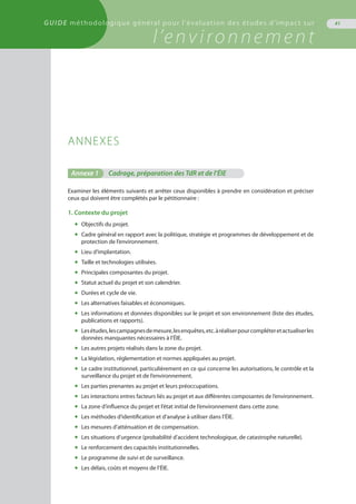 GUIDE méthodologique général pour l'évaluation des études d'impact sur
l’environnement
41
ANNEXES
Annexe 1	 Cadrage, préparation des TdR et de l’ÉIE
Examiner les éléments suivants et arrêter ceux disponibles à prendre en considération et préciser
ceux qui doivent être complétés par le pétitionnaire :
1. Contexte du projet
◆	 Objectifs du projet.
◆	 Cadre général en rapport avec la politique, stratégie et programmes de développement et de
	 protection de l’environnement.
◆	 Lieu d’implantation.
◆	 Taille et technologies utilisées.
◆	 Principales composantes du projet.
◆	 Statut actuel du projet et son calendrier.
◆	 Durées et cycle de vie.
◆	 Les alternatives faisables et économiques.
◆	 Les informations et données disponibles sur le projet et son environnement (liste des études,
	 publications et rapports).
◆	 Lesétudes,lescampagnesdemesure,lesenquêtes,etc.àréaliserpourcompléteretactualiserles
	 données manquantes nécessaires à l’ÉIE.
◆	 Les autres projets réalisés dans la zone du projet.
◆	 La législation, réglementation et normes appliquées au projet.
◆	 Le cadre institutionnel, particulièrement en ce qui concerne les autorisations, le contrôle et la
	 surveillance du projet et de l’environnement.
◆	 Les parties prenantes au projet et leurs préoccupations.
◆	 Les interactions entres facteurs liés au projet et aux différentes composantes de l’environnement.
◆	 La zone d’influence du projet et l’état initial de l’environnement dans cette zone.
◆	 Les méthodes d’identification et d’analyse à utiliser dans l’ÉIE.
◆	 Les mesures d’atténuation et de compensation.
◆	 Les situations d’urgence (probabilité d’accident technologique, de catastrophe naturelle).
◆	 Le renforcement des capacités institutionnelles.
◆	 Le programme de suivi et de surveillance.
◆	 Les délais, coûts et moyens de l’ÉIE.
 