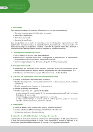 GUIDE MÉTHODOLOGIQUE
GÉNÉRAL POUR L'ÉVALUATION
DES ÉTUDES D'IMPACT SUR
L'ENVIRONNEMENT
42
2. Alternatives
Particulièrement celles significativement différentes du point de vue environnemental :
◆	 alternatives au projet, y compris l’alternative sans projet ;
◆	 alternatives d’implantation ;
◆	 alternatives de procédés ;
◆	 alternative de planification.
Dans la majorité des cas, les études de faisabilité du projet abordent certains aspects inclus dans l’ÉIE
(spécifications et détails techniques du projet, alternatives, planification, etc.). Lorsque ces études sont
disponibles ou engagées en parallèles avec l’ÉIE, il est inutile de répéter la même chose dans l’ÉIE, il
suffirait d’exploiter et éventuellement évaluer et compléter les informations fournies.
3. Cadre réglementaire et institutionnel
◆	 Liste et dispositions des principaux textes à appliquer.
◆	 Planification du projet en rapport avec l’aménagement du territoire et/ou les infrastructures
	 programmées (routes, assainissement, alimentation en eau, etc.).
◆	 Les normes applicables (normes d’émissions, de qualité du milieu récepteur, etc.).
4. Principaux intervenants
◆	 Identification des principales parties prenantes à consulter en vue de connaître leurs avis et
	 préoccupations concernant le projet (agences gouvernementales, ONG, groupes affectés, etc.).
◆	 Identification des relations entre le projet et l’environnement, à étudier dans l’ÉIE.
5. Questions clés à prendre en considération lors de l’évaluation
◆	 Focaliser sur les impacts importants directs et indirects.
◆	 Identifier les composantes sensibles de l’environnement ou d’importance culturelle, sociale et
	 économique.
◆	 Identifier les pressions qui s’exercent sur l’environnement.
◆	 Identifier les attentes des concernés.
◆	 Identifier les questions-clés à approfondir dans l’ÉIE :
•	 le milieu physique (le climat, la qualité de l’air, les ressources en eau, les sols, le relief, les risques
	 d’inondation, de séisme, etc.),
•	 le milieu biologique (écosystèmes et espèces rares ou menacés),
•	 le milieu socioéconomique et culturel (santé et salubrité publique, accès aux ressources
	 naturelles, activités économiques, patrimoine culturel).
6. Portée de l’ÉIE
◆	 Limites de la zone d’étude (à définir sur la base des éléments précédents).
◆	 Situation actuelle des différentes composantes à l’intérieur de cette zone.
◆	 Tenir compte des impacts directs et indirects.
7. Méthodes et outils d’identification et d’analyse des impacts
L’identification et l’évaluation des impacts constituent les éléments de base de l’ÉIE qui conditionnent
le reste des activités et l’approbation du projet. C’est là également où résident les difficultés et les
insuffisances généralement rencontrées dans les rapports ÉIE. Il s’agit particulièrement de :
 
