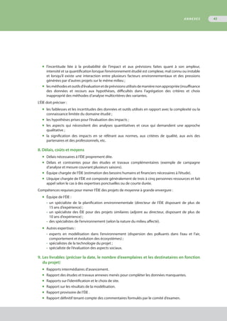 ◆	 l’incertitude liée à la probabilité de l’impact et aux prévisions faites quant à son ampleur,
	 intensité et sa quantification lorsque l’environnement étudié est complexe, mal connu ou instable
	 et lorsqu’il existe une interaction entre plusieurs facteurs environnementaux et des pressions
	 générées par d’autres projets sur le même milieu ;
◆	 lesméthodesetoutilsd’évaluationetdeprévisionsutilisésdemanièrenonappropriée(insuffisance
	 des données et recours aux hypothèses, difficultés dans l’agrégation des critères et choix
	 inapproprié des méthodes d’analyse multicritères des variantes.
L’ÉIE doit préciser :
◆	 les faiblesses et les incertitudes des données et outils utilisés en rapport avec la complexité ou la
	 connaissance limitée du domaine étudié ;
◆	 les hypothèses prises pour l’évaluation des impacts ;
◆	 les aspects qui nécessitent des analyses quantitatives et ceux qui demandent une approche
	 qualitative ;
◆	 la signification des impacts en se référant aux normes, aux critères de qualité, aux avis des
	 partenaires et des professionnels, etc.
8. Délais, coûts et moyens
◆	 Délais nécessaires à l’ÉIE proprement dite.
◆	 Délais et contraintes pour des études et travaux complémentaires (exemple de campagne
	 d’analyse et mesure couvrant plusieurs saisons).
◆	 Équipe chargée de l’ÉIE (estimation des besoins humains et financiers nécessaires à l’étude).
◆	 L’équipe chargée de l’ÉIE est composée généralement de trois à cinq personnes ressources et fait
	 appel selon le cas à des expertises ponctuelles ou de courte durée.
Compétences requises pour mener l’ÉIE des projets de moyenne à grande envergure :
◆	 Équipe de l’ÉIE :
•	 un spécialiste de la planification environnementale (directeur de l’ÉIE disposant de plus de
	 15 ans d’expérience) ;
•	 un spécialiste des ÉIE pour des projets similaires (adjoint au directeur, disposant de plus de
	 10 ans d’expérience) ;
•	 des spécialistes de l’environnement (selon la nature du milieu affecté).
◆	 Autres expertises :
•	 experts en modélisation dans l’environnement (dispersion des polluants dans l’eau et l’air,
	 comportement et évolution des écosystèmes) ;
•	 spécialistes de la technologie du projet ;
•	 spécialiste de l’évaluation des aspects sociaux.
9. Les livrables (préciser la date, le nombre d’exemplaires et les destinataires en fonction
	 du projet)
◆	 Rapports intermédiaires d’avancement.
◆	 Rapport des études et travaux annexes menés pour compléter les données manquantes.
◆	 Rapports sur l’identification et le choix de site.
◆	 Rapport sur les résultats de la modélisation.
◆	 Rapport provisoire de l’ÉIE .
◆	 Rapport définitif tenant compte des commentaires formulés par le comité d’examen.
ANNEXES 43
 