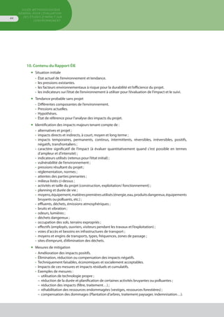 GUIDE MÉTHODOLOGIQUE
GÉNÉRAL POUR L'ÉVALUATION
DES ÉTUDES D'IMPACT SUR
L'ENVIRONNEMENT
44
10. Contenu du Rapport ÉIE
◆	 Situation initiale
•	 État actuel de l’environnement et tendance.
•	 les pressions existantes.
•	 les facteurs environnementaux à risque pour la durabilité et l’efficience du projet.
•	 les indicateurs sur l’état de l’environnement à utiliser pour l’évaluation de l’impact et le suivi.
◆	 Tendance probable sans projet
•	 Différentes composantes de l’environnement.
•	 Pressions actuelles.
•	 Hypothèses.
•	 État de référence pour l’analyse des impacts du projet.
◆	 Identification des impacts majeurs tenant compte de :
•	 alternatives et projet ;
•	 impacts directs et indirects, à court, moyen et long terme ;
•	 impacts temporaires, permanents, continus, intermittents, réversibles, irréversibles, positifs,
	 négatifs, transfrontaliers ;
•	 caractère significatif de l’impact (à évaluer quantitativement quand c’est possible en termes
	 d’ampleur et d’intensité) ;
•	 indicateurs utilisés (retenus pour l’état initial) ;
•	 vulnérabilité de l’environnement ;
•	 pressions résultant du projet ;
•	 réglementation, normes ;
•	 attentes des parties prenantes ;
•	 milieux listés ci-dessus ;
•	 activités et taille du projet (construction, exploitation/ fonctionnement) ;
•	 planning et durée de vie ;
•	 moyens,équipement,matièrespremièresutilisés(énergie,eau,produitsdangereux,équipements
	 bruyants ou polluants, etc.) ;
•	 effluents, déchets, émissions atmosphériques ;
•	 bruits et vibration ;
•	 odeurs, lumières ;
•	 déchets dangereux ;
•	 occupation des sols, terrains expropriés ;
•	 effectifs (employés, ouvriers, visiteurs pendant les travaux et l’exploitation) ;
•	 voies d’accès et besoins en infrastructures de transport ;
•	 moyens et engins de transports, types, fréquences, zones de passage ;
•	 sites d’emprunt, d’élimination des déchets.
◆	 Mesures de mitigation
•	 Amélioration des impacts positifs.
•	 Élimination, réduction ou compensation des impacts négatifs.
•	 Techniquement faisables, économiques et socialement acceptables.
•	 Impacts de ces mesures et impacts résiduels et cumulatifs.
•	 Exemples de mesures :
–	utilisation de technologie propre ;
–	réduction de la durée et planification de certaines activités bruyantes ou polluantes ;
–	réduction des impacts (filtre, traitement…) ;
–	réhabilitation des ressources endommagées (vestiges, ressources forestières) ;
–	compensation des dommages (Plantation d’arbres, traitement paysager, indemnisation…).
 