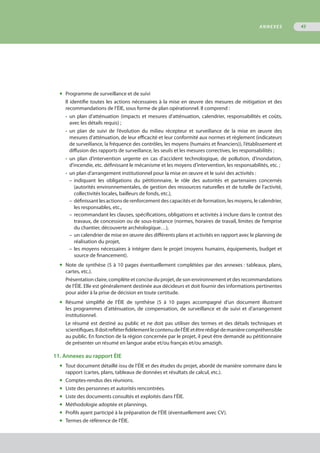 ◆	 Programme de surveillance et de suivi
Il identifie toutes les actions nécessaires à la mise en œuvre des mesures de mitigation et des
recommandations de l’ÉIE, sous forme de plan opérationnel. Il comprend :
•	 un plan d’atténuation (impacts et mesures d’atténuation, calendrier, responsabilités et coûts,
	 avec les détails requis) ;
•	 un plan de suivi de l’évolution du milieu récepteur et surveillance de la mise en œuvre des
	 mesures d’atténuation, de leur efficacité et leur conformité aux normes et règlement (indicateurs
	 de surveillance, la fréquence des contrôles, les moyens (humains et financiers)), l’établissement et
	 diffusion des rapports de surveillance, les seuils et les mesures correctives, les responsabilités ;
•	 un plan d’intervention urgente en cas d’accident technologique, de pollution, d’inondation,
	 d'incendie, etc. définissant le mécanisme et les moyens d’intervention, les responsabilités, etc. ;
•	 un plan d’arrangement institutionnel pour la mise en œuvre et le suivi des activités :
–	indiquant les obligations du pétitionnaire, le rôle des autorités et partenaires concernés
	 (autorités environnementales, de gestion des ressources naturelles et de tutelle de l’activité,
	 collectivités locales, bailleurs de fonds, etc.),
–	définissant les actions de renforcement des capacités et de formation, les moyens, le calendrier,
	 les responsables, etc.,
–	recommandant les clauses, spécifications, obligations et activités à inclure dans le contrat des
	 travaux, de concession ou de sous-traitance (normes, horaires de travail, limites de l’emprise
	 du chantier, découverte archéologique…),
–	un calendrier de mise en œuvre des différents plans et activités en rapport avec le planning de
	 réalisation du projet,
–	les moyens nécessaires à intégrer dans le projet (moyens humains, équipements, budget et
	 source de financement).
◆	 Note de synthèse (5 à 10 pages éventuellement complétées par des annexes : tableaux, plans,
	 cartes, etc.).
Présentation claire, complète et concise du projet, de son environnement et des recommandations
de l’ÉIE. Elle est généralement destinée aux décideurs et doit fournir des informations pertinentes
pour aider à la prise de décision en toute certitude.
◆	 Résumé simplifié de l’ÉIE de synthèse (5 à 10 pages accompagné d’un document illustrant
	 les programmes d’atténuation, de compensation, de surveillance et de suivi et d’arrangement
	 institutionnel.
Le résumé est destiné au public et ne doit pas utiliser des termes et des détails techniques et
scientifiques.Ildoitrefléterfidèlementlecontenudel’ÉIEetêtrerédigédemanièrecompréhensible
au public. En fonction de la région concernée par le projet, il peut être demandé au pétitionnaire
de présenter un résumé en langue arabe et/ou français et/ou amazigh.
11. Annexes au rapport ÉIE
◆	 Tout document détaillé issu de l’ÉIE et des études du projet, abordé de manière sommaire dans le
	 rapport (cartes, plans, tableaux de données et résultats de calcul, etc.).
◆	 Comptes-rendus des réunions.
◆	 Liste des personnes et autorités rencontrées.
◆	 Liste des documents consultés et exploités dans l’ÉIE.
◆	 Méthodologie adoptée et plannings.
◆	 Profils ayant participé à la préparation de l’ÉIE (éventuellement avec CV).
◆	 Termes de référence de l’ÉIE.
ANNEXES 45
 