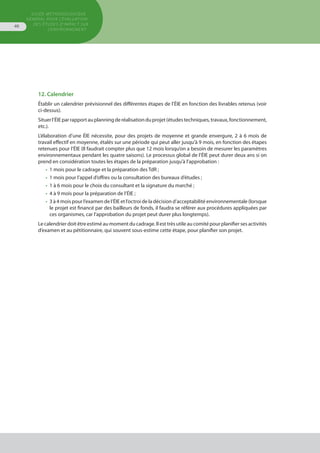 GUIDE MÉTHODOLOGIQUE
GÉNÉRAL POUR L'ÉVALUATION
DES ÉTUDES D'IMPACT SUR
L'ENVIRONNEMENT
46
12. Calendrier
Établir un calendrier prévisionnel des différentes étapes de l’ÉIE en fonction des livrables retenus (voir
ci-dessus).
Situerl’ÉIEparrapportauplanningderéalisationduprojet(étudestechniques,travaux,fonctionnement,
etc.).
L’élaboration d’une ÉIE nécessite, pour des projets de moyenne et grande envergure, 2 à 6 mois de
travail effectif en moyenne, étalés sur une période qui peut aller jusqu’à 9 mois, en fonction des étapes
retenues pour l’ÉIE (Il faudrait compter plus que 12 mois lorsqu’on a besoin de mesurer les paramètres
environnementaux pendant les quatre saisons). Le processus global de l’ÉIE peut durer deux ans si on
prend en considération toutes les étapes de la préparation jusqu’à l’approbation :
•	 1 mois pour le cadrage et la préparation des TdR ;
•	 1 mois pour l’appel d’offres ou la consultation des bureaux d’études ;
•	 1 à 6 mois pour le choix du consultant et la signature du marché ;
•	 4 à 9 mois pour la préparation de l’ÉIE ;
•	 3 à 4 mois pour l’examen de l’ÉIE et l’octroi de la décision d’acceptabilité environnementale (lorsque
	 le projet est financé par des bailleurs de fonds, il faudra se référer aux procédures appliquées par
	 ces organismes, car l’approbation du projet peut durer plus longtemps).
Le calendrier doit être estimé au moment du cadrage. Il est très utile au comité pour planifier ses activités
d’examen et au pétitionnaire, qui souvent sous-estime cette étape, pour planifier son projet.
 