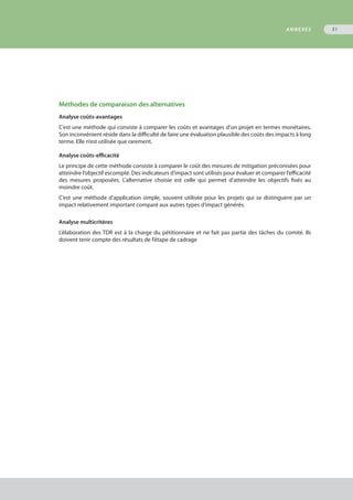 Méthodes de comparaison des alternatives
Analyse coûts-avantages
C’est une méthode qui consiste à comparer les coûts et avantages d’un projet en termes monétaires.
Son inconvénient réside dans la difficulté de faire une évaluation plausible des coûts des impacts à long
terme. Elle n’est utilisée que rarement.
Analyse coûts-efficacité
Le principe de cette méthode consiste à comparer le coût des mesures de mitigation préconisées pour
atteindre l’objectif escompté. Des indicateurs d’impact sont utilisés pour évaluer et comparer l’efficacité
des mesures proposées. L’alternative choisie est celle qui permet d’atteindre les objectifs fixés au
moindre coût.
C’est une méthode d’application simple, souvent utilisée pour les projets qui se distinguent par un
impact relativement important comparé aux autres types d’impact générés.
Analyse multicritères
L’élaboration des TDR est à la charge du pétitionnaire et ne fait pas partie des tâches du comité. Ils
doivent tenir compte des résultats de l’étape de cadrage
ANNEXES 51
 