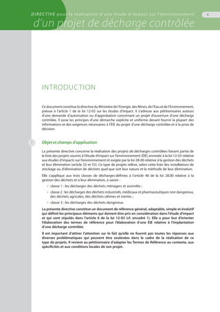 DIRECTIVE pour la réalisation d’une étude d’impact sur l’environnement
d’un projet de décharge contrôlée
5
INTRODUCTION
CedocumentconstitueladirectiveduMinistèredel’Energie,desMines,del’Eauetdel’Environnement,
prévue à l’article 1 de la loi 12-03 sur les études d’impact. Il s’adresse aux pétitionnaires auteurs
d’une demande d’autorisation ou d’approbation concernant un projet d’ouverture d’une décharge
contrôlée. Il pose les principes d’une démarche explicite et uniforme devant fournir la plupart des
informations et des exigences nécessaires à l’ÉIE du projet d’une décharge contrôlée et à la prise de
décision.
Objet et champs d’application
La présente directive concerne la réalisation des projets de décharges contrôlées faisant partie de
la liste des projets soumis à l’étude d’impact sur l’environnement (ÉIE) annexée à la loi 12-03 relative
aux études d’impacts sur l’environnement et exigée par la loi 28-00 relative à la gestion des déchets
et leur élimination (article 52 et 55). Ce type de projets relève, selon cette liste des installations de
stockage ou d'élimination de déchets quel que soit leur nature et la méthode de leur élimination.
Elle s’applique aux trois classes de décharges définies à l’article 48 de la loi 28.00 relative à la
gestion des déchets et à leur élimination, à savoir :
•  classe 1 : les décharges des déchets ménagers et assimilés ;
•  classe 2 : les décharges des déchets industriels, médicaux et pharmaceutiques non dangereux,
des déchets agricoles, des déchets ultimes et inertes ;
• classe 3 : les décharges des déchets dangereux.
La présente directive constitue un document de référence général, adaptable, simple et évolutif
qui définit les principaux éléments qui doivent être pris en considération dans l'étude d'impact
et qui sont stipulés dans l’article 6 de la loi 12-03 (cf. encadré 1). Elle a pour but d’orienter
l’élaboration des termes de référence pour l’élaboration d’une ÉIE relative à l’implantation
d’une décharge contrôlée.
Il est important d’attirer l’attention sur le fait qu’elle ne fournit pas toutes les réponses aux
diverses problématiques qui peuvent être soulevées dans le cadre de la réalisation de ce
type de projets. Il revient au pétitionnaire d’adapter les Termes de Référence au contexte, aux
spécificités et aux conditions locales de son projet.
1
 