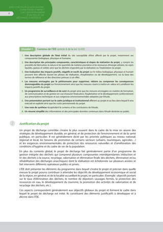 Directive pour la réalisation
d’une étude d’impact
sur l’environnement
d’un projet de
décharge contrôlée
6
1.  Une description globale de l’état initial du site susceptible d’être affecté par le projet, notamment ses
composantes biologique, physique et humaine.
2.  Une description des principales composantes, caractéristiques et étapes de réalisation du projet, y compris les
procédés de fabrication, la nature et les quantités de matières premières et les ressources d’énergie utilisées, les rejets
liquides, gazeux et solides ainsi que les déchets engendrés par la réalisation ou l’exploitation du projet.
3.  Une évaluation des impacts positifs, négatifs et nocifs du projet sur le milieu biologique, physique et humain
pouvant être affectés durant les phases de réalisation, d’exploitation ou de développement, sur la base des
termes de référence et des directives prévues à cet effet.
4.  Les mesures envisagées par le pétitionnaire pour supprimer, réduire ou compenser les conséquences
dommageables du projet sur l’environnement ainsi que les mesures visant à mettre en valeur et à améliorer les
impacts positifs du projet.
5.  Un programme de surveillance et de suivi du projet ainsi que les mesures envisagées en matière de formation,
de communication et de gestion en vue d’assurer l’exécution, l’exploitation et le développement conformément
aux prescriptions techniques et aux exigences environnementales adoptées par l’étude.
6.  Une présentation portant sur le cadre juridique et institutionnel afférent au projet et au lieu dans lequel il sera
exécuté et exploité ainsi que les coûts prévisionnels du projet.
7.  Une note de synthèse récapitulant le contenu et les conclusions de l’étude.
8.  Un résumé simplifié des informations et des principales données contenues dans l’étude destinée au public.
Encadré 1	 Contenu de l’ÉIE (article 6 de la loi 12-03)
Justification du projet
Un projet de décharge contrôlée s’insère le plus souvent dans le cadre de la mise en œuvre des
stratégies de développement durable, en général, et de protection de l’environnement et de la santé
publique, en particulier. Il est généralement dicté par les priorités politiques au niveau national,
régional et local, les besoins de promotion de certains secteurs (urbains, touristiques, agricoles…)
et les exigences environnementales de protection des ressources naturelles et d’amélioration des
conditions d’hygiène et du cadre de vie de la population.
En plus du contexte global, le projet de décharge fait généralement partie d’un programme de
gestion intégrée des déchets qui comprend plusieurs composantes interdépendantes (réduction et
tri des déchets à la source, recyclage, valorisation et élimination finale des déchets, élimination et/ou
réhabilitation des décharges anarchiques) dont la réalisation est échelonnée sur plusieurs années et
fait intervenir différents opérateurs publics et privés.
L’ÉIE doit présenter les éléments du programme dans lequel s’insère le projet et préciser dans quelle
mesure le projet pourra contribuer à atteindre les objectifs de développement économique et social
de la région, en général, et de la localité accueillant le projet, en particulier. (Exemple : objectifs portant
sur le taux d’élimination des déchets, le nombre de dépotoirs sauvages fermés, la protection des
ressources en eau, le développement du tourisme, la promotion des activités de valorisation et de
recyclage des déchets, etc.).
Ces aspects correspondent généralement aux objectifs globaux du projet et forment le cadre dans
lequel le projet de décharge est initié. Ils constituent des éléments justificatifs à développer et à
décrire dans l’ÉIE.
2
 
