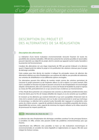 DIRECTIVE pour la réalisation d’une étude d’impact sur l’environnement
d’un projet de décharge contrôlée
7
Description des alternatives
La réalisation d’une bonne évaluation environnementale nécessite l’examen de toutes les
possibilités des variantes réalisables. L’ÉIE doit donc présenter les variantes possibles et raisonnables
pouvant répondre aux objectifs du projet, dont la variante qui apparaît à priori la plus favorable à
la protection de l’environnement.
L’analyse des alternatives est une étape importante de l’ÉIE qui permet d’aboutir à la décision
quant à l’opportunité de réaliser le projet et à la justification des solutions retenues pour le projet
de décharge contrôlée.
Cette analyse peut être décrite de manière à indiquer les principales raisons de sélection des
alternatives relatives aux sites d’implantation, aux systèmes de collecte, aux procédés de traitement,
aux variantes de réhabilitation et aux différentes options envisagées.
Ces alternatives peuvent être définies de manière simple comme des solutions permettant de
concevoir le projet autrement ou de l’implanter ailleurs ou de le réaliser à un autre moment. Elles
sont à considérer en fonction du projet et peuvent concerner le site d’implantation et la technologie
adoptée. Généralement, elles sont examinées au niveau de l’étude de faisabilité du projet et reprises
au niveau de l’ÉIE, particulièrement en ce qui concerne leurs incidences sur l’environnement.
In fine, l’étude devra présenter une comparaison des variantes ou alternatives présélectionnées dans
le but de retenir, pour les fins de l’analyse détaillée des impacts, la ou les variantes qui se justifient.
En insistant sur les éléments qui s’avèrent distinctifs et qui sont susceptibles d’intervenir dans le
choix de la variante la plus pertinente, tant sur le plan environnemental et social que technique
et économique. La sélection de la variante la plus favorable doit s’appuyer et comprendre, entre
autres, les critères suivants : capacité de satisfaire la demande, accessibilité, propriétés des terrains,
disponibilité des services, coûts, capacité de minimiser les impacts néfastes sur le milieu naturel et
de promouvoir les impacts positifs, etc.
1.1.	 Alternatives du choix du site
La sélection des sites d’implantation des décharges contrôlées constitue l’un des principaux facteurs
à considérer. En effet, certains sites peuvent révéler des problèmes environnementaux plus que
d’autres.
L’identification des différents sites possibles se base sur des évaluations économiques et
environnementales et considère les textes législatifs et réglementaires en vigueur. Elle doit aussi
intégrer les facteurs sociaux.
Description du projet et
des alternatives de sa réalisation
1
 