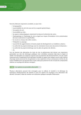 Directive pour la réalisation
d’une étude d’impact
sur l’environnement
d’un projet de
décharge contrôlée
8
Parmi les éléments importants considérés, on peut citer :
•  la topographie ;
•  la perméabilité du sol et du sous-sol et sa capacité géotechnique ;
•  l’occupation du sol ;
•  l’accessibilité aux sites ;
•  les aspects météorologiques, notamment la vitesse et la direction des vents ;
•  l’hydrogéologie et l’hydrologie du site eu égard aux risques d’inondation et de contamination
des eaux souterraines et superficielles ;
•  les circuits ou réseaux des trafics routiers ;
•  l’intégration au paysage ;
•  la proximité des agglomérations et d’autres projets de développement ou installations urbaines ;
•  la conformité du projet de décharge avec les orientations futures des documents d’urbanisme ;
•  la conformité du projet de décharge avec les plans de gestion des déchets ;
•  etc.  
Lors de l’examen des alternatives du choix du site, le pétitionnaire doit donner une importance
particulière aux sites des décharges publiques (non contrôlées) existantes déjà dans la région et
vérifier s’ils répondent aux exigences requises pour la protection de l’environnement. Si le site s’avère
intéressant pour l’implantation de la décharge contrôlée, le rapport doit intégrer aussi le volet maîtrise
d’ouvrage social concernant les récupérateurs vu leur expérience et leur connaissance à la fois du site
et des modalités de tri qui peuvent être un plus value pour préserver le site et toutes les composantes
relatives au recyclage des déchets ménagers.
1.2.	 Les options ou procédés alternatifs
Plusieurs alternatives peuvent être envisagées pour la collecte, le transfert à la décharge, les
techniques d’enfouissement des déchets et pour les options de recyclage et de valorisation des
déchets. L’encadré 2 relate de manière non exhaustive quelques exemples d’alternative.
 