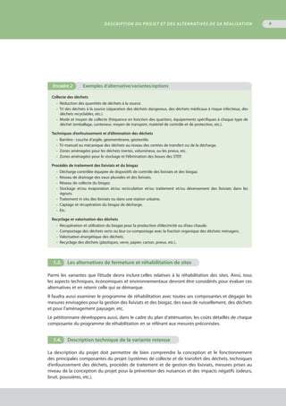 9
Collecte des déchets
•  Réduction des quantités de déchets à la source.
• Tri des déchets à la source (séparation des déchets dangereux, des déchets médicaux à risque infectieux, des
déchets recyclables, etc.).
•  Mode et moyen de collecte (fréquence en fonction des quartiers, équipements spécifiques à chaque type de
déchet (emballage, conteneur, moyen de transport, matériel de contrôle et de protection, etc.).
Techniques d’enfouissement et d’élimination des déchets
•  Barrière : couche d’argile, géomembrane, géotextile.
• Tri manuel ou mécanique des déchets au niveau des centres de transfert ou de la décharge.
•  Zones aménagées pour les déchets inertes, volumineux, ou les pneus, etc.
• Zones aménagées pour le stockage et l’élimination des boues des STEP.
Procédés de traitement des lixiviats et du biogaz
•  Décharge contrôlée équipée de dispositifs de contrôle des lixiviats et des biogaz.
•  Réseau de drainage des eaux pluviales et des lixiviats.
•  Réseau de collecte du biogaz.
•  Stockage et/ou évaporation et/ou recirculation et/ou traitement et/ou déversement des lixiviats dans les
égouts.
•  Traitement in situ des lixiviats ou dans une station urbaine.
•  Captage et récupération du biogaz de décharge.
•  Etc.
Recyclage et valorisation des déchets
•  Récupération et utilisation du biogaz pour la production d’électricité ou d’eau chaude.
•  Compostage des déchets verts ou leur co-compostage avec la fraction organique des déchets ménagers.
• Valorisation énergétique des déchets.
•  Recyclage des déchets (plastiques, verre, papier, carton, pneus, etc.).
Encadré 2	 Exemples d’alternative/variantes/options
1.3.	 Les alternatives de fermeture et réhabilitation de sites
Parmi les variantes que l’étude devra inclure celles relatives à la réhabilitation des sites. Ainsi, tous
les aspects techniques, économiques et environnementaux devront être considérés pour évaluer ces
alternatives et en retenir celle qui se démarque.
Il faudra aussi examiner le programme de réhabilitation avec toutes ses composantes et dégager les
mesures envisagées pour la gestion des lixiviats et des biogaz, des eaux de ruissellement, des déchets
et pour l’aménagement paysager, etc.
Le pétitionnaire développera aussi, dans le cadre du plan d’atténuation, les coûts détaillés de chaque
composante du programme de réhabilitation en se référant aux mesures préconisées.
1.4.	 Description technique de la variante retenue
La description du projet doit permettre de bien comprendre la conception et le fonctionnement
des principales composantes du projet (systèmes de collecte et de transfert des déchets, techniques
d’enfouissement des déchets, procédés de traitement et de gestion des lixiviats, mesures prises au
niveau de la conception du projet pour la prévention des nuisances et des impacts négatifs (odeurs,
bruit, poussières, etc.).
Description du projet et des alternatives de sa réalisation
 