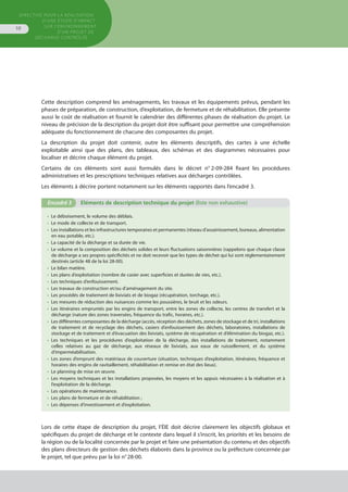 Directive pour la réalisation
d’une étude d’impact
sur l’environnement
d’un projet de
décharge contrôlée
10
Cette description comprend les aménagements, les travaux et les équipements prévus, pendant les
phases de préparation, de construction, d’exploitation, de fermeture et de réhabilitation. Elle présente
aussi le coût de réalisation et fournit le calendrier des différentes phases de réalisation du projet. Le
niveau de précision de la description du projet doit être suffisant pour permettre une compréhension
adéquate du fonctionnement de chacune des composantes du projet.
La description du projet doit contenir, outre les éléments descriptifs, des cartes à une échelle
exploitable ainsi que des plans, des tableaux, des schémas et des diagrammes nécessaires pour
localiser et décrire chaque élément du projet.
Certains de ces éléments sont aussi formulés dans le décret n° 2-09-284 fixant les procédures
administratives et les prescriptions techniques relatives aux décharges contrôlées.
Les éléments à décrire portent notamment sur les éléments rapportés dans l’encadré 3.
•  Le déboisement, le volume des déblais.
•  Le mode de collecte et de transport.
•  Les installations et les infrastructures temporaires et permanentes (réseau d’assainissement, bureaux, alimentation
en eau potable, etc.).
•  La capacité de la décharge et sa durée de vie.
•  Le volume et la composition des déchets solides et leurs fluctuations saisonnières (rappelons que chaque classe
de décharge a ses propres spécificités et ne doit recevoir que les types de déchet qui lui sont réglementairement
destinés (article 48 de la loi 28-00).
•  Le bilan matière.
•  Les plans d’exploitation (nombre de casier avec superficies et durées de vies, etc.).
•  Les techniques d’enfouissement.
•  Les travaux de construction et/ou d’aménagement du site.
•  Les procédés de traitement de lixiviats et de biogaz (récupération, torchage, etc.).
•  Les mesures de réduction des nuisances comme les poussières, le bruit et les odeurs.
•  Les itinéraires empruntés par les engins de transport, entre les zones de collecte, les centres de transfert et la
décharge (nature des zones traversées, fréquence du trafic, horaires, etc.).
•  Les différentes composantes de la décharge (accès, réception des déchets, zones de stockage et de tri, installations
de traitement et de recyclage des déchets, casiers d’enfouissement des déchets, laboratoires, installations de
stockage et de traitement et d’évacuation des lixiviats, système de récupération et d’élimination du biogaz, etc.).
•  Les techniques et les procédures d’exploitation de la décharge, des installations de traitement, notamment
celles relatives au gaz de décharge, aux réseaux de lixiviats, aux eaux de ruissellement, et du système
d’imperméabilisation.
•  Les zones d’emprunt des matériaux de couverture (situation, techniques d’exploitation, itinéraires, fréquence et
horaires des engins de ravitaillement, réhabilitation et remise en état des lieux).
•  Le planning de mise en œuvre.
•  Les moyens techniques et les installations proposées, les moyens et les appuis nécessaires à la réalisation et à
l’exploitation de la décharge.
•  Les opérations de maintenance.
•  Les plans de fermeture et de réhabilitation ;
•  Les dépenses d’investissement et d’exploitation.
Encadré 3	 Eléments de description technique du projet (liste non exhaustive)
Lors de cette étape de description du projet, l’ÉIE doit décrire clairement les objectifs globaux et
spécifiques du projet de décharge et le contexte dans lequel il s’inscrit, les priorités et les besoins de
la région ou de la localité concernée par le projet et faire une présentation du contenu et des objectifs
des plans directeurs de gestion des déchets élaborés dans la province ou la préfecture concernée par
le projet, tel que prévu par la loi n° 28-00.
 