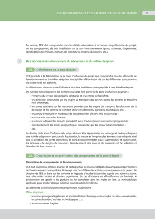 11
En somme, l’ÉIE doit comprendre tous les détails nécessaires à la bonne compréhension du projet,
de ses composantes, de son installation et de son fonctionnement (plans, schémas, diagrammes,
spécifications techniques, manuels de procédures, modes opératoires, etc.).
Description de l’environnement du site retenu  et du milieu récepteur
2.1.	 Délimitation de la zone d’étude .1.
L’ÉIE procède à la délimitation de la zone d’influence du projet qui comprendra tous les éléments de
l’environnement ou du milieu récepteur susceptibles d’être impactés par les différentes composantes
du projet et de ses activités.
La délimitation de cette zone d’influence doit être justifiée et cartographiée à une échelle adaptée.
De manière non exhaustive, les éléments suivants font partie de la zone d’influence du projet :
•  l’emprise du terrain occupé par la décharge et les centres de transfert ;
•  les itinéraires empruntés par les engins de transport des déchets (entre les centres de transfert
et la décharge) ;
•  les zones touchées par les nuisances générées par les engins de transport, l’exploitation de la
décharge et des centres de transfert (zones résidentielles, agricoles, touristiques, etc.) ;
•  les zones d’emprunt en matériaux de couverture des déchets mis en décharge ;
•  les zones de rejets des lixiviats ;
•  les zones subissant les impacts cumulatifs avec d’autres projets existants et programmés ;
•  éventuellement, les zones géographiques concernées par les impacts transfrontaliers ;
•  etc.
Les limites de la zone d’influence du projet doivent être répertoriées sur un support cartographique à
une échelle adaptée en précisant la localisation, la nature et l’emprise des éléments sus-indiqués ainsi
que la direction des vents dominants, le sens d’écoulement des eaux superficielles et souterraines,
les itinéraires des engins de transport, l’emplacement des sources de nuisances et de pollution et
l’étendue de leurs impacts.
2.2.	 Description et caractérisation des composantes de la zone d’étude
Description des composantes de l’environnement
L’ÉIE doit inventorier, décrire, analyser et cartographier de manière détaillée les composantes pertinentes
de l’environnement susceptibles d’interagir avec les différentes activités et composantes du projet. Ce
chapitre de l’ÉIE se base sur les données et rapports d’études disponibles auprès des administrations,
des collectivités locales et d’autres organismes. En cas d’absence ou d’insuffisance de données, le
pétitionnaire est appelé à les produire ou les compléter dans les règles de l’art. La méthodologie
appliquée pour étudier chaque rubrique du milieu doit être décrite.
Les éléments de l’environnement comprennent notamment :
Milieu physique :
•  les zones protégées légalement et les sites d’intérêt biologiques (exemples : les réserves naturelles,
les zones humides, les sites archéologiques…) ;
•  les écosystèmes fragiles ;
Description du projet et des alternatives de sa réalisation
2
 