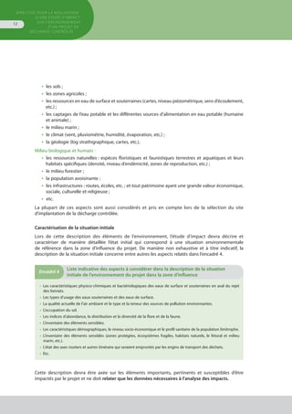 Directive pour la réalisation
d’une étude d’impact
sur l’environnement
d’un projet de
décharge contrôlée
12
•  les sols ;
•  les zones agricoles ;
•  les ressources en eau de surface et souterraines (cartes, niveau piézométrique, sens d’écoulement,
etc.) ;
•  les captages de l’eau potable et les différentes sources d’alimentation en eau potable (humaine
et animale) ;
•  le milieu marin ;
•  le climat (vent, pluviométrie, humidité, évaporation, etc.) ;
•  la géologie (log strathigraphique, cartes, etc.).
Milieu biologique et humain :
•  les ressources naturelles : espèces floristiques et faunistiques terrestres et aquatiques et leurs
habitats spécifiques (densité, niveau d’endémicité, zones de reproduction, etc.) ;
•  le milieu forestier ;
•  la population avoisinante ;
•  les infrastructures : routes, écoles, etc. ; et tout patrimoine ayant une grande valeur économique,
sociale, culturelle et religieuse ;
•  etc.
La plupart de ces aspects sont aussi considérés et pris en compte lors de la sélection du site
d’implantation de la décharge contrôlée.
Caractérisation de la situation initiale
Lors de cette description des éléments de l’environnement, l’étude d’impact devra décrire et
caractériser de manière détaillée l’état initial qui correspond à une situation environnementale
de référence dans la zone d’influence du projet. De manière non exhaustive et à titre indicatif, la
description de la situation initiale concerne entre autres les aspects relatés dans l’encadré 4.
•  Les caractéristiques physico-chimiques et bactériologiques des eaux de surface et souterraines en aval du rejet
des lixiviats.
•  Les types d’usage des eaux souterraines et des eaux de surface.
•  La qualité actuelle de l’air ambiant et le type et la teneur des sources de pollution environnantes.
•  L’occupation du sol.
•  Les indices d’abondance, la distribution et la diversité de la flore et de la faune.
•  L’inventaire des éléments sensibles.
•  Les caractéristiques démographiques, le niveau socio-économique et le profil sanitaire de la population limitrophe.
•  L’inventaire des éléments sensibles (zones protégées, écosystèmes fragiles, habitats naturels, le littoral et milieu
marin, etc.).
•  L’état des axes routiers et autres itinéraire qui seraient empruntés par les engins de transport des déchets.
•  Etc.
Encadré 4
	Liste indicative des aspects à considérer dans la description de la situation
initiale de l’environnement du projet dans la zone d’influence
Cette description devra être axée sur les éléments importants, pertinents et susceptibles d’être
impactés par le projet et ne doit relater que les données nécessaires à l’analyse des impacts.
 