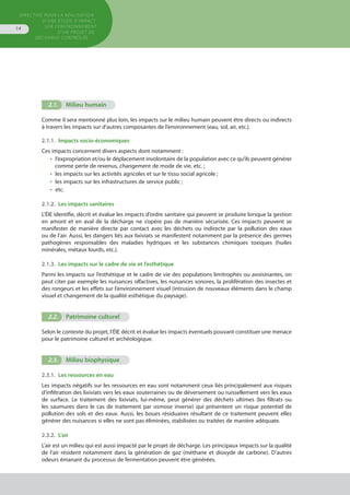 Directive pour la réalisation
d’une étude d’impact
sur l’environnement
d’un projet de
décharge contrôlée
14
2.1.	 Milieu humain
Comme il sera mentionné plus loin, les impacts sur le milieu humain peuvent être directs ou indirects
à travers les impacts sur d’autres composantes de l’environnement (eau, sol, air, etc.).
2.1.1. Impacts socio-économiques
Ces impacts concernent divers aspects dont notamment :
•  l’expropriation et/ou le déplacement involontaire de la population avec ce qu’ils peuvent générer
comme perte de revenus, changement de mode de vie, etc. ;
•  les impacts sur les activités agricoles et sur le tissu social agricole ;
•  les impacts sur les infrastructures de service public ;
•  etc.
2.1.2.  Les impacts sanitaires
L’ÉIE identifie, décrit et évalue les impacts d’ordre sanitaire qui peuvent se produire lorsque la gestion
en amont et en aval de la décharge ne s’opère pas de manière sécurisée. Ces impacts peuvent se
manifester de manière directe par contact avec les déchets ou indirecte par la pollution des eaux
ou de l’air. Aussi, les dangers liés aux lixiviats se manifestent notamment par la présence des germes
pathogènes responsables des maladies hydriques et les substances chimiques toxiques (huiles
minérales, métaux lourds, etc.).
2.1.3.  Les impacts sur le cadre de vie et l’esthétique
Parmi les impacts sur l’esthétique et le cadre de vie des populations limitrophes ou avoisinantes, on
peut citer par exemple les nuisances olfactives, les nuisances sonores, la prolifération des insectes et
des rongeurs et les effets sur l’environnement visuel (intrusion de nouveaux éléments dans le champ
visuel et changement de la qualité esthétique du paysage).
2.2.	 Patrimoine culturel
Selon le contexte du projet, l’ÉIE décrit et évalue les impacts éventuels pouvant constituer une menace
pour le patrimoine culturel et archéologique.
2.3.	 Milieu biophysique .3.	
2.3.1.  Les ressources en eau
Les impacts négatifs sur les ressources en eau sont notamment ceux liés principalement aux risques
d’infiltration des lixiviats vers les eaux souterraines ou de déversement ou ruissellement vers les eaux
de surface. Le traitement des lixiviats, lui-même, peut générer des déchets ultimes (les filtrats ou
les saumures dans le cas de traitement par osmose inverse) qui présentent un risque potentiel de
pollution des sols et des eaux. Aussi, les boues résiduaires résultant de ce traitement peuvent elles
générer des nuisances si elles ne sont pas éliminées, stabilisées ou traitées de manière adéquate.
2.3.2.  L’air
L’air est un milieu qui est aussi impacté par le projet de décharge. Les principaux impacts sur la qualité
de l’air résident notamment dans la génération de gaz (méthane et dioxyde de carbone). D’autres
odeurs émanant du processus de fermentation peuvent être générées.
 