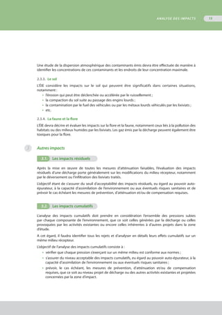 Une étude de la dispersion atmosphérique des contaminants émis devra être effectuée de manière à
identifier les concentrations de ces contaminants et les endroits de leur concentration maximale.
2.3.3.  Le sol
L’ÉIE considère les impacts sur le sol qui peuvent être significatifs dans certaines situations,
notamment :
•  l’érosion qui peut être déclenchée ou accélérée par le ruissellement ;
•  la compaction du sol suite au passage des engins lourds ;
•  la contamination par le fuel des véhicules ou par les métaux lourds véhiculés par les lixiviats ;
•  etc.
2.3.4.  La faune et la flore
L’ÉIE devra décrire et évaluer les impacts sur la flore et la faune, notamment ceux liés à la pollution des
habitats ou des milieux humides par les lixiviats. Les gaz émis par la décharge peuvent également être
toxiques pour la flore.
Autres impacts
3.1.	 Les impacts résiduels
Après la mise en œuvre de toutes les mesures d’atténuation faisables, l’évaluation des impacts
résiduels d’une décharge porte généralement sur les modifications du milieu récepteur, notamment
par le déversement ou l’infiltration des lixiviats traités.
L’objectif étant de s’assurer du seuil d’acceptabilité des impacts résiduels, eu égard au pouvoir auto-
épurateur, à la capacité d’assimilation de l’environnement ou aux éventuels risques sanitaires et de
prévoir le cas échéant les mesures de prévention, d’atténuation et/ou de compensation requises.
3.2.	 Les impacts cumulatifs
L’analyse des impacts cumulatifs doit prendre en considération l’ensemble des pressions subies
par chaque composante de l’environnement, que ce soit celles générées par la décharge ou celles
provoquées par les activités existantes ou encore celles inhérentes à d’autres projets dans la zone
d’étude.
A cet égard, il faudra identifier tous les rejets et d’analyser en détails leurs effets cumulatifs sur un
même milieu récepteur.
L’objectif de l’analyse des impacts cumulatifs consiste à :
•  vérifier que chaque pression s’exerçant sur un même milieu est conforme aux normes ;
•  s’assurer du niveau acceptable des impacts cumulatifs, eu égard au pouvoir auto-épurateur, à la
capacité d’assimilation de l’environnement ou aux éventuels risques sanitaires ;
•  prévoir, le cas échéant, les mesures de prévention, d’atténuation et/ou de compensation
requises, que ce soit au niveau projet de décharge ou des autres activités existantes et projetées
concernées par la zone d’impact.
Analyse des impacts 15
3
 
