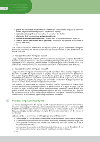 Directive pour la réalisation
d’une étude d’impact
sur l’environnement
d’un projet de
décharge contrôlée
18
•  gestion des nuisances et préservation du cadre de vie : lutte contre les rongeurs, les odeurs, les
insectes, les poussières et intégration du projet dans le paysage ;
•  les envols : clôtures grillagées, compactage et couverture des déchets ;
•  valorisation de la composante organique des déchets ;
•  pollution accidentelle ou autres risques : mise en place de plans des mesures d’urgences ;
•  santé et sécurité des ouvriers et du personnel : vaccination, équipements et dispositif de
sécurité, formation ;
•  etc.
Dans l’éventail des mesures d’atténuation des impacts négatifs en général, on définit deux catégories
de mesures particulières : les mesures d’atténuation des impacts résiduels et celles d’atténuation des
impacts cumulatifs.
Les mesures d’atténuation des impacts résiduels
Lorsque les impacts résiduels sont non conformes aux normes ou dépassent la capacité d’assimilation
du milieu récepteur, des mesures adéquates doivent être prévues pour les atténuer et, le cas échéant,
les compenser. Dans certains cas, une révision de la conception du projet peut s’avérer nécessaire pour 
améliorer des aménagements ou les modalités de construction ou d’exploitation de la décharge.
Les mesures d’atténuation des impacts cumulatifs
Lorsque l’analyse des impacts cumulatifs montre que la capacité du milieu récepteur ne permet pas
d’assimiler l’ensemble des rejets (existants et projetés), l’ÉIE doit prévoir des mesures d’atténuation
dans le cadre du projet de décharge. Ces mesures doivent garantir que le projet ne génère pas dans
les conditions existantes une dégradation significative de l’environnement, en général, et de la qualité
des eaux réceptrices, en particulier. Elles peuvent comprendre l’amélioration du degré d’épuration des
lixiviats ou le choix d’un autre milieu récepteur moins sensible.
Dans certains cas, l’atténuation des impacts cumulatifs nécessite l’élimination de certains rejets
existants et la révision des plans et programmes de développement de la région du projet. L’ÉIE doit
examiner cet aspect en concertation avec les parties concernées (industriels, autorité chargée de la
gestion du milieu naturel, organismes chargés de la gestion des eaux usées urbaines, etc.), proposer
des recommandations et fournir une description des mesures (conception, calendrier, responsabilités,
coûts et sources de financement) approuvées par les entités concernées.
Mesures de compensation des impacts
Les mesures de compensation des impacts négatifs ne doivent être envisagées qu’en dernier recours
lorsque les mesures de prévention et/ou d’atténuation s’avéreraient insuffisantes ou pas faisables. L’ÉIE
doit définir les conditions de mise en œuvre de ces mesures, en particulier celles relatives à la création
d’espaces verts pour compenser le couvert végétal détruit et les arbres arrachés lors des travaux de
construction.
L’ÉIE doit prendre en considération le volet social qui comprend notamment :
•  l’indemnisation en cas d’expropriation de terrain et/ou de déplacement involontaire de personnes ;
•  la compensation des personnes qui travaillent de manière informelle dans la décharge avant
l’aménagement (suppression des activités des chiffonniers (exclusion sociale), de tri et de
récupération des déchets) ;
•  les mesures de compensation au profit de la collectivité concernée en cas de dégradation de son
cadre de vie par les nuisances générées par le projet (bruit, poussières et odeurs) ;
•  etc.
3
 