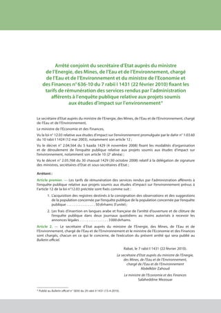 Arrêté conjoint du secrétaire d’Etat auprès du ministre
de l’Energie, des Mines, de l’Eau et de l’Environnement, chargé
de l’Eau et de l’Environnement et du ministre de l’Economie et
des Finances n° 636-10 du 7 rabii I 1431 (22 février 2010) fixant les
tarifs de rémunération des services rendus par l’administration
afférents à l’enquête publique relative aux projets soumis
aux études d’impact sur l’environnement *
Le secrétaire d’Etat auprès du ministre de l’Energie, des Mines, de l’Eau et de l’Environnement, chargé
de l’Eau et de l’Environnement,
Le ministre de l’Economie et des Finances,
Vu la loi n° 12.03 relative aux études d’impact sur l’environnement promulguée par le dahir n° 1.03.60
du 10 rabii I 1424 (12 mai 2003), notamment son article 12 ;
Vu le décret n° 2.04.564 du 5 kaada 1429 (4 novembre 2008) fixant les modalités d’organisation
et de déroulement de l’enquête publique relative aux projets soumis aux études d’impact sur
l’environnement, notamment son article 10 (2e
alinéa) ;
Vu le décret n° 2.05.768 du 30 chaoual 1429 (30 octobre 2008) relatif à la délégation de signature
des ministres, secrétaires d’Etat et sous-secrétaires d’Etat ;
Arrêtent :
Article premier. — Les tarifs de rémunération des services rendus par l’administration afférents à
l’enquête publique relative aux projets soumis aux études d’impact sur l’environnement prévus à
l’article 12 de la loi n°12.03 précitée sont fixés comme suit :
1.	 L’acquisition des registres destinés à la consignation des observations et des suggestions
	 de la population concernée par l’enquête publique de la population concernée par l’enquête
	 publique . . . . . . . . . . . . . . . . 50 dirhams (l’unité) ;
2.	 Les frais d’insertion en langues arabe et française de l’arrêté d’ouverture et de clôture de
	 l’enquête publique dans deux journaux quotidiens au moins autorisés à recevoir les
	 annonces légales . . . . . . . . . . . . . . . . 3 000 dirhams.
Article 2. — Le secrétaire d’Etat auprès du ministre de l’Energie, des Mines, de l’Eau et de
l’Environnement, chargé de l’Eau et de l’Environnement et le ministre de l’Economie et des Finances
sont chargés, chacun en ce qui le concerne, de l’exécution du présent arrêté qui sera publié au
Bulletin officiel.
Rabat, le 7 rabii I 1431 (22 février 2010).
Le secrétaire d’Etat auprès du ministre de l’Energie,
des Mines, de l’Eau et de l’Environnement,
chargé de l’Eau et de l’Environnement
Abdelkbir Zahoud
Le ministre de l’Economie et des Finances
Salaheddine Mezouar
* Publié au Bulletin officiel n° 5830 du 29 rabii II 1431 (15-4-2010).
cadre juridique relatif aux Études d’impact sur l’environnement
 