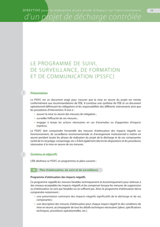 DIRECTIVE pour la réalisation d’une étude d’impact sur l’environnement
d’un projet de décharge contrôlée
19
1 Présentation
Le PSSFC est un document exigé pour s’assurer que la mise en œuvre du projet est menée
conformément aux recommandations de l’ÉIE. Il constitue une synthèse de l’ÉIE et un document
opérationnel définissant les obligations et les responsabilités des différents intervenants ainsi que
les procédures d’intervention. Il vise à :
•  assurer la mise en œuvre des mesures de mitigation ;
•  surveiller l’efficacité de ces mesures ;
•  engager à temps les actions nécessaires en cas d’anomalies ou d’apparition d’impacts
imprévus.
Le PSSFC doit comprendre l’ensemble des mesures d’atténuation des impacts négatifs sur
l’environnement, de surveillance environnementale et d’arrangement institutionnel à mettre en
œuvre pendant toutes les phases de réalisation du projet de la décharge et de ses composantes
(unité de tri-recyclage, compostage, etc.). Il doit également décrire les dispositions et les procédures
nécessaires à la mise en œuvre de ces mesures.
Contenu et objectifs
L’ÉIE déclinera ce PSSFC en programmes et plans suivants :
(i)	 Plan d’atténuation, de suivi et de surveillance
Programme d’atténuation des impacts négatifs 
Ce programme rappelle les mesures faisables techniquement et économiquement pour atténuer à
des niveaux acceptables les impacts négatifs et les compenser lorsque les mesures de suppression
ou d’atténuation ne sont pas faisables ou ne suffisent pas. Ainsi, le programme d’atténuation devra
comprendre notamment :
•  une présentation sommaire des impacts négatifs significatifs de la décharge et de ses
composantes ;
•  une description des mesures d’atténuation pour chaque impact négatif et des conditions de
mise en œuvre, accompagnée de tous les détails techniques nécessaires (plans, spécifications
techniques, procédures opérationnelles, etc.).
Le programme de suivi,
de surveillance, de formation
et de communication (PSSFC)
2
 