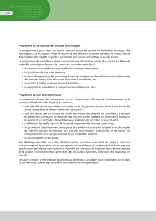 Directive pour la réalisation
d’une étude d’impact
sur l’environnement
d’un projet de
décharge contrôlée
20
Programme de surveillance des mesures d’atténuation 
Ce programme a pour objet de fournir, pendant toutes les phases de réalisation du projet, des
informations sur les mesure mises en œuvre et leur efficacité. Il permet d’évaluer le niveau effectif
d’atténuation des impacts négatifs et de prendre des mesures correctives en cas de besoin.
Le programme de surveillance devra comprendre une description précise d’au moins les éléments
essentiels suivants pour lesquels le contenu est sommairement décrit :
•  les mesures de surveillance avec les détails techniques nécessaires ;
•  les conditions de leur mise en œuvre ;
•  les lieux d’intervention, les paramètres à mesurer, la fréquence, les méthodes et les échéanciers
des mesures ainsi que les ressources humaines et matérielles, etc.) ;
•  les actions à mettre en œuvre en cas d’anomalies ;
•  les rapports de surveillance à produire (contenu, fréquence, etc.).
Programme de suivi environnemental 
Ce programme fournit des informations sur les composantes affectées de l’environnement et la
justesse de l’évaluation des impacts. Il comporte :
•  une liste descriptive des milieux concernés par le programme de suivi, entre autres toutes les
zones susceptibles de devenir un lieu de points noirs ;
•  une description précise, assortie de détails techniques, des mesures de surveillance, y compris
les paramètres à mesurer, la fréquence des mesures ou des analyses, les méthodes à employer,
les points et les méthodes d’échantillonnage, les limites de détection (le cas échéant) ;
•  la définition des seuils signalant la nécessité de prendre des mesures correctives ;
•  les procédures d’établissement de rapports de surveillance et de suivi, l’objectif étant de déceler
de manière précoce la nécessité des mesures d’atténuation particulières et de fournir les
renseignements sur les progrès réalisés et sur les résultats obtenus ;
•  les responsabilités et les coûts.
Une décharge contrôlée, ou centre d’enfouissement, constitue avant tout un projet à caractère
environnemental. Sa construction et son exploitation ne doivent pas uniquement se conformer aux
spécifications techniques mais également répondre aux conditions et exigences d’une bonne pratique
de la gestion environnementale (protection des ressources naturelles, protection des ressources en
eau, etc.).
L’encadré 5 montre à titre indicatif les principaux éléments à considérer pour l’élaboration de ce plan.
Ce dernier peut contenir des sous-plans ou systèmes de suivi spécifiques.
 