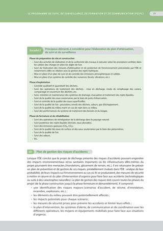 Le programme de suivi, de surveillance, de formation et de communication (PSSFC) 21
Phase de préparation du site et construction
•  Suivi des activités de réalisation et de la conformité des travaux à exécuter selon les prestations arrêtées dans
les cahiers des charges et selon les règles de l’art.
•  Suivi de l’exécution des mesures d’atténuation et de protection de l’environnement préconisées par l’ÉIE et
notamment celles en relation avec la gestion des rejets hydriques.
•  Μise en place d’un plan de suivi et de contrôle des émissions atmosphériques et solides.
•  Μise en place d’un système de contrôle des nuisances (bruits, vibrations, etc.).
Phase d’exploitation
•  Contrôle qualitatif et quantitatif des déchets.
•  Suivi des opérations de traitement des déchets : mise en décharge, mode de remplissage des casiers,
compactage et couverture des déchets, etc.
•  Suivi, entretien et maintenance des systèmes de drainage, évacuation et traitement des rejets liquides.
•  Suivi de la qualité des eaux souterraines par le biais de puits d’observation.
•  Suivi et contrôle de la qualité des eaux superficielles.
•  Suivi de la qualité de l’air : poussières, envols des déchets, odeurs, gaz d’échappement.
•  Suivi de la qualité du milieu marin en cas de rejet dans ce milieu.
•  Suivi des performances du système de traitement des lixiviats et du biogaz.
Phase de fermeture et de réhabilitation
•  Suivi des opérations de réintégration de la décharge dans le paysage naturel.
•  Suivi postérieur des rejets liquides (lixiviats, eaux pluviales).
•  Suivi des émissions gazeuses (CH4 , CO2 ).
•  Suivi de la qualité des eaux de surface et des eaux souterraines par le biais des piézomètres.
•  Suivi de la qualité de l’air.
•  Suivi des odeurs.
•  Etc.
Encadré 5
	Principaux éléments à considérer pour l’élaboration du plan d’atténuation,
de suivi et de surveillance
(ii)	 Plan de gestion des risques d’accidents
Lorsque l’ÉIE conclut que le projet de décharge présente des risques d’accidents pouvant engendrer
des impacts environnementaux et/ou sanitaires importants où les infrastructures elles-mêmes du
projet pourraient être menacées (inondations, glissement de terrain, etc.), il est nécessaire de prévoir
un plan de prévention et de gestion de ces risques, préalablement évalués dans l’ÉIE : analyse de leur
probabilité, de leurs impacts sur l’environnement au cas où ils se produiraient, des mesures de sécurité
à mettre en œuvre et du plan d’intervention d’urgence pour faire face aux accidents (technologiques
ou suite à des catastrophes naturelles). Le plan de gestion des risques doit couvrir toutes les phases du
projet (de la phase construction jusqu’à la phase fermeture et démantèlement). Il comprend :
•  une identification des risques majeurs (scénarios d’accident, de séisme, d’inondation,
incendies, explosions, etc.) ;
•  les éléments du milieu pouvant être potentiellement affectés ;
•  les impacts potentiels pour chaque scénario ;
•  les mesures de sécurité prises pour prévenir les accidents et limiter leurs effets ;
•  le plan d’intervention, les systèmes d’alerte, de communication et de coordination avec les
différents opérateurs, les moyens et équipements mobilisés pour faire face aux situations
d’urgence.
 