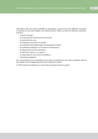 23
L’ÉIE élabore, dans des matrices détaillées et appropriées, ce plan ainsi que les différents sous-plans
et systèmes de suivi qu’il englobe. Ces matrices devront relater au moins les éléments suivants en
précisant :
•  la phase du projet ;
•  la composante de l’environnement concernée ;
•  les paramètres de suivi ;
•  la localisation ou le point de contrôle ;
•  les méthodes d’échantillonnage et les équipements utilisés ;
•  les méthodes analytiques sur le terrain et en laboratoire ;
•  la fréquence de suivi des paramètres ;
•  le référentiel « Normes » en vigueur ;
•  le responsable du suivi et de la surveillance ;
•  l’estimation budgétaire.
Pour la présentation et la visualisation de ces plans et programmes, des matrices adaptées devront
être utilisées (cf. les modèles présentés à titre indicatif en annexe).
Le PSSFC doit être complété par un résumé des principaux impacts du projet.
Le programme de suivi, de surveillance, de formation et de communication (PSSFC)
 