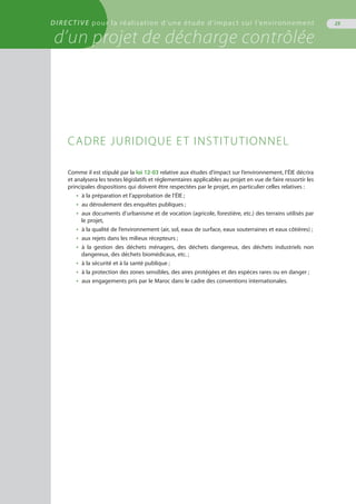 DIRECTIVE pour la réalisation d’une étude d’impact sur l’environnement
d’un projet de décharge contrôlée
25
Comme il est stipulé par la loi 12-03 relative aux études d’impact sur l’environnement, l’ÉIE décrira
et analysera les textes législatifs et réglementaires applicables au projet en vue de faire ressortir les
principales dispositions qui doivent être respectées par le projet, en particulier celles relatives :
•  à la préparation et l’approbation de l’ÉIE ;
•  au déroulement des enquêtes publiques ;
•  aux documents d’urbanisme et de vocation (agricole, forestière, etc.) des terrains utilisés par
le projet,
•  à la qualité de l’environnement (air, sol, eaux de surface, eaux souterraines et eaux côtières) ;
•  aux rejets dans les milieux récepteurs ;
•  à la gestion des déchets ménagers, des déchets dangereux, des déchets industriels non
dangereux, des déchets biomédicaux, etc. ;
•  à la sécurité et à la santé publique ;
•  à la protection des zones sensibles, des aires protégées et des espèces rares ou en danger ;
•  aux engagements pris par le Maroc dans le cadre des conventions internationales.
Cadre juridique et institutionnel
 