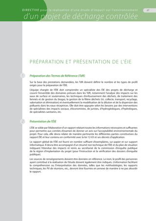 DIRECTIVE pour la réalisation d’une étude d’impact sur l’environnement
d’un projet de décharge contrôlée
27
Préparation des Termes de Référence (TdR)
Sur la base des prestations demandées, les TdR doivent définir le nombre et les types de profil
exigés pour la préparation de l’ÉIE.
L’équipe chargée de l’ÉIE doit comprendre un spécialiste des ÉIE des projets de décharge et
couvrir l’ensemble des domaines prévues dans les TdR, notamment l’analyse des impacts sur les
eaux de surface et souterraines, les techniques d’enfouissement des déchets, de traitement des
lixiviats et de gestion du biogaz, la gestion de la filière déchets (tri, collecte, transport, recyclage,
valorisation et élimination) et éventuellement la modélisation de la dilution et de la dispersion des
polluants dans les eaux réceptrices. Elle doit être appuyée selon les besoins par des interventions
de spécialistes des impacts sociaux, d’économistes, de juristes, d’hydrogéologues, d’hydrologues,
de spécialistes sanitaires, etc.
Présentation de l’ÉIE
L’ÉIE se solde par l’élaboration d’un rapport relatant toutes les informations nécessaires et suffisantes
pour permettre aux comités d’examen de donner un avis sur l’acceptabilité environnementale du
projet. Pour cela, elle devra relater de manière pertinente les différentes parties constitutives du
rapport ÉIE et leur contenu en conformité avec la loi 12-03 et ses décrets d’application.
Le rapport global de l’ÉIE est fourni en nombre suffisant d’exemplaires, sur papier et sur support
informatique. Il devra être accompagné d’un résumé non technique de l’ÉIE et du plan de situation
indiquant l’étendue des impacts et remis au secrétariat de la commission d’enquête publique
de la région d’implantation du projet (pour l’instruction et la vérification des dossiers d’enquête
publique).
Les sources de renseignements doivent être données en référence. Le nom, le profil des personnes
ayant contribué à la réalisation de l’étude doivent également être indiqués. L’information facilitant
la compréhension ou l’interprétation des données, telles que les méthodologies, les rapports
techniques, les PV de réunions, etc., devront être fournies en annexe de manière à ne pas alourdir
le rapport.
Préparation et présentation de l’ÉIE
1
2
 