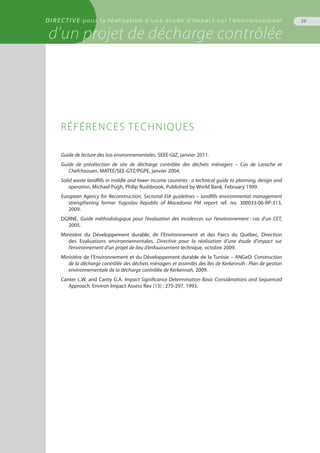 DIRECTIVE pour la réalisation d’une étude d’impact sur l’environnement
d’un projet de décharge contrôlée
29
Guide de lecture des lois environnementales, SEEE-GIZ, janvier 2011.
Guide de présélection de site de décharge contrôlée des déchets ménagers – Cas de Larache et
Chefchaouen, MATEE/SEE-GTZ/PGPE, janvier 2004.
Solid waste landfills in middle and lower income countries : a technical guide to planning, design and
operation, Michael Pugh, Philip Rushbrook, Published by World Bank, February 1999.
European Agency for Reconstruction, Sectorial EIA guidelines – landfills environmental management
strengthening former Yugoslav Republic of Macedonia PM report ref. no. 300033-06-RP-313,
2009.
DGRNE, Guide méthodologique pour l’évaluation des incidences sur l’environnement : cas d’un CET,
2005.
Ministère du Développement durable, de l’Environnement et des Parcs du Québec, Direction
des Evaluations environnementales. Directive pour la réalisation d’une étude d’impact sur
l’environnement d’un projet de lieu d’enfouissement technique, octobre 2009.
Ministère de l’Environnement et du Développement durable de la Tunisie – ANGeD. Construction
de la décharge contrôlée des déchets ménagers et assimilés des îles de Kerkennah : Plan de gestion
environnementale de la décharge contrôlée de Kerkennah, 2009.
Canter L.W. and Canty G.A. Impact Significance Determination Basic Considerations and Sequenced
Approach. Environ Impact Assess Rev (13) : 275-297, 1993.
Références techniques
 