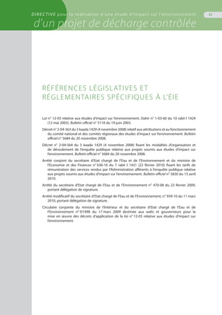 DIRECTIVE pour la réalisation d’une étude d’impact sur l’environnement
d’un projet de décharge contrôlée
31
Loi n° 12-03 relative aux études d’impact sur l’environnement. Dahir n° 1-03-60 du 10 rabiï I 1424
(12 mai 2003). Bulletin officiel n° 5118 du 19 juin 2003.
Décret n° 2-04-563 du 5 kaada 1429 (4 novembre 2008) relatif aux attributions et au fonctionnement
du comité national et des comités régionaux des études d’impact sur l’environnement. Bulletin
officiel n° 5684 du 20 novembre 2008.
Décret n° 2-04-564 du 5 kaada 1429 (4 novembre 2008) fixant les modalités d’organisation et
de déroulement de l’enquête publique relative aux projets soumis aux études d’impact sur
l’environnement. Bulletin officiel n° 5684 du 20 novembre 2008.
Arrêté conjoint du secrétaire d'Etat chargé de l’Eau et de l’Environnement et du ministre de
l’Economie et des Finances n° 636-10 du 7 rabii I 1431 (22 février 2010) fixant les tarifs de
rémunération des services rendus par l’Administration afférents à l’enquête publique relative
aux projets soumis aux études d’impact sur l’environnement. Bulletin officiel n° 5830 du 15 avril
2010.
Arrêté du secrétaire d’Etat chargé de l’Eau et de l’Environnement n° 470-08 du 23 février 2009,
portant délégation de signature.
Arrêté modificatif du secrétaire d’Etat chargé de l’Eau et de l’Environnement, n° 939-10 du 11 mars
2010, portant délégation de signature.
Circulaire conjointe du ministre de l‘Intérieur et du secrétaire d‘Etat chargé de l‘Eau et de
l‘Environnement n° D1998 du 17 mars 2009 destinée aux walis et gouverneurs pour la
mise en œuvre des décrets d’application de la loi n° 12-03 relative aux études d’impact sur
l’environnement.
Références législatives et
réglementaires spécifiques à l’ÉIE
 