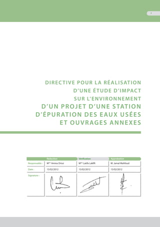 1
Directive pour la réalisation
d’une étude d’impact
sur l’environnement
d’un projet d’une station
d’épuration des eaux usées
et ouvrages annexes
Rédaction Vérification Approbation
Responsable : Mme
Amina Drissi Mme
Latifa Lakfifi M. Jamal Mahfoud
Date : 15/02/2012 15/02/2012 15/02/2012
Signature :
 