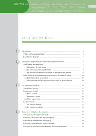 TABLE DES MATIÈRES
Introduction . . . . . . . . . . . . . . . . . . . . . . . . . . . . . . . . . . . . . . . . . . . . . . . . . . . . . . . . . . . . . . . . . . . . . . . . . . . . . . . . . . . . . . . . . . .	 5
1. Objet et champs d’application . . . . . . . . . . . . . . . . . . . . . . . . . . . . . . . . . . . . . . . . . . . . . . . . . . . . . . . . . . . . . . . . .	 5
2. Justification du projet . . . . . . . . . . . . . . . . . . . . . . . . . . . . . . . . . . . . . . . . . . . . . . . . . . . . . . . . . . . . . . . . . . . . . . . . . . . .	 6
Description du projet et des alternatives de sa réalisation . . . . . . . . . . . . . . . . . . . . . . . . . . . . . .	 7
1. Description des alternatives . . . . . . . . . . . . . . . . . . . . . . . . . . . . . . . . . . . . . . . . . . . . . . . . . . . . . . . . . . . . . . . . . . . .	 7
1.1. Alternatives du choix du site . . . . . . . . . . . . . . . . . . . . . . . . . . . . . . . . . . . . . . . . . . . . . . . . . . . . . . . . . . . . . . 	 7
1.2. Les options ou procédés alternatifs . . . . . . . . . . . . . . . . . . . . . . . . . . . . . . . . . . . . . . . . . . . . . . . . . . . . . .	 8
1.3. Récapitulatif de description du projet et des alternatives retenues . . . . . . . . . . . . . . . .	 8
2. Description de l’environnement du site retenu et du milieu récepteur . . . . . . . . . . . . . . . . .	 10
2.1. Délimitation de la zone d’étude . . . . . . . . . . . . . . . . . . . . . . . . . . . . . . . . . . . . . . . . . . . . . . . . . . . . . . . . . . .	 10
2.2. Description et caractérisation des composantes de la zone d’étude . . . . . . . . . . . . . . .	 10
Les principaux impacts . . . . . . . . . . . . . . . . . . . . . . . . . . . . . . . . . . . . . . . . . . . . . . . . . . . . . . . . . . . . . . . . . . . . . . . . . . . . 	 13
1. Les impacts positifs . . . . . . . . . . . . . . . . . . . . . . . . . . . . . . . . . . . . . . . . . . . . . . . . . . . . . . . . . . . . . . . . . . . . . . . . . . . . . . .	 13
2. Les impacts négatifs . . . . . . . . . . . . . . . . . . . . . . . . . . . . . . . . . . . . . . . . . . . . . . . . . . . . . . . . . . . . . . . . . . . . . . . . . . . . . .	 13
2.1. Milieu humain . . . . . . . . . . . . . . . . . . . . . . . . . . . . . . . . . . . . . . . . . . . . . . . . . . . . . . . . . . . . . . . . . . . . . . . . . . . . . . . .	 14
2.2. Patrimoine culturel . . . . . . . . . . . . . . . . . . . . . . . . . . . . . . . . . . . . . . . . . . . . . . . . . . . . . . . . . . . . . . . . . . . . . . . . . .	 14
2.3. Milieu biophysique . . . . . . . . . . . . . . . . . . . . . . . . . . . . . . . . . . . . . . . . . . . . . . . . . . . . . . . . . . . . . . . . . . . . . . . . . .	 14
3. Autres impacts . . . . . . . . . . . . . . . . . . . . . . . . . . . . . . . . . . . . . . . . . . . . . . . . . . . . . . . . . . . . . . . . . . . . . . . . . . . . . . . . . . . . 	 15
3.1. Les impacts résiduels . . . . . . . . . . . . . . . . . . . . . . . . . . . . . . . . . . . . . . . . . . . . . . . . . . . . . . . . . . . . . . . . . . . . . . . .	 15
3.2. Les impacts cumulatifs . . . . . . . . . . . . . . . . . . . . . . . . . . . . . . . . . . . . . . . . . . . . . . . . . . . . . . . . . . . . . . . . . . . . . .	 15
Mesures de mitigation des impacts . . . . . . . . . . . . . . . . . . . . . . . . . . . . . . . . . . . . . . . . . . . . . . . . . . . . . . . . . . . .	 17
1. Mesures de prévention des impacts . . . . . . . . . . . . . . . . . . . . . . . . . . . . . . . . . . . . . . . . . . . . . . . . . . . . . . . . . . .	 17
2. Mesures d’atténuation des impacts négatifs . . . . . . . . . . . . . . . . . . . . . . . . . . . . . . . . . . . . . . . . . . . . . . . . .	 17
3. Mesures de compensation des impacts . . . . . . . . . . . . . . . . . . . . . . . . . . . . . . . . . . . . . . . . . . . . . . . . . . . . . .	 18
4. Mesures d’atténuation des impacts résiduels . . . . . . . . . . . . . . . . . . . . . . . . . . . . . . . . . . . . . . . . . . . . . . . .	 18
5. Mesures de prévention et d’atténuation des impacts cumulatifs . . . . . . . . . . . . . . . . . . . . . . . .	 18
I
II
III
IV
3
Directive pour la réalisation d’une étude d’impact sur l’environnement
d’un projet d’une station d’épuration
des eaux usées et ouvrages annexes
 