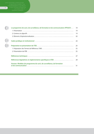 Directive pour la réalisation
d’une étude d’impact sur
l’environnement d’un projet
d’une station d’épuration
des eaux usées et
ouvrages annexes
4
Le programme de suivi, de surveillance, de formation et de communication (PPSSCF) . . . . . 	 19
1. Présentation . . . . . . . . . . . . . . . . . . . . . . . . . . . . . . . . . . . . . . . . . . . . . . . . . . . . . . . . . . . . . . . . . . . . . . . . . . . . . . . . . . . . . . . . . . . . . . . . . 	 19
2. Contenu et objectifs . . . . . . . . . . . . . . . . . . . . . . . . . . . . . . . . . . . . . . . . . . . . . . . . . . . . . . . . . . . . . . . . . . . . . . . . . . . . . . . . . . . . . . . . 	 19
3. Eléments d’opérationnalisation . . . . . . . . . . . . . . . . . . . . . . . . . . . . . . . . . . . . . . . . . . . . . . . . . . . . . . . . . . . . . . . . . . . . . . . . . . . 	 22
Cadre juridique et institutionnel . . . . . . . . . . . . . . . . . . . . . . . . . . . . . . . . . . . . . . . . . . . . . . . . . . . . . . . . . . . . . . . . . . . . . . . . . . 	 23
Préparation et présentation de l’ÉIE . . . . . . . . . . . . . . . . . . . . . . . . . . . . . . . . . . . . . . . . . . . . . . . . . . . . . . . . . . . . . . . . . . . . . . 	 25
1. Préparation des Termes de Référence (TdR) . . . . . . . . . . . . . . . . . . . . . . . . . . . . . . . . . . . . . . . . . . . . . . . . . . . . . . . . . . . . 	 25
2. Présentation de l’ÉIE . . . . . . . . . . . . . . . . . . . . . . . . . . . . . . . . . . . . . . . . . . . . . . . . . . . . . . . . . . . . . . . . . . . . . . . . . . . . . . . . . . . . . . . . 	 25
Références techniques . . . . . . . . . . . . . . . . . . . . . . . . . . . . . . . . . . . . . . . . . . . . . . . . . . . . . . . . . . . . . . . . . . . . . . . . . . . . . . . . . . . . . . . 	 27
Références législatives et réglementaires spécifiques à l’ÉIE . . . . . . . . . . . . . . . . . . . . . . . . . . . . . . . . . . . . . . 	 29
Annexe : Modèles de programme de suivi, de surveillance, de formation
et de communication . . . . . . . . . . . . . . . . . . . . . . . . . . . . . . . . . . . . . . . . . . . . . . . . . . . . . . . . . . . . . . . . . . . . . . . . . . . . . . . . . . . . . . . . . 	 31
VII
VI
V
 