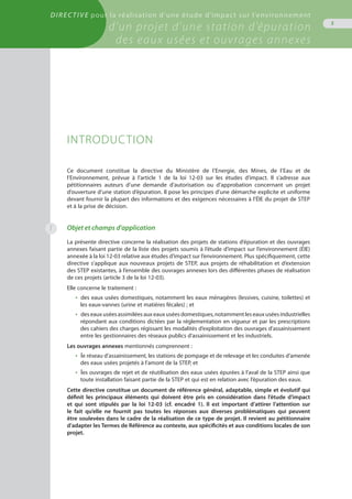 Directive pour la réalisation d’une étude d’impact sur l’environnement
d’un projet d’une station d’épuration
des eaux usées et ouvrages annexes
5
INTRODUCTION
Ce document constitue la directive du Ministère de l’Energie, des Mines, de l’Eau et de
l’Environnement, prévue à l’article 1 de la loi 12-03 sur les études d’impact. Il s’adresse aux
pétitionnaires auteurs d’une demande d’autorisation ou d’approbation concernant un projet
d’ouverture d’une station d’épuration. Il pose les principes d’une démarche explicite et uniforme
devant fournir la plupart des informations et des exigences nécessaires à l’ÉIE du projet de STEP
et à la prise de décision.
Objet et champs d’application
La présente directive concerne la réalisation des projets de stations d’épuration et des ouvrages
annexes faisant partie de la liste des projets soumis à l’étude d’impact sur l’environnement (ÉIE)
annexée à la loi 12-03 relative aux études d’impact sur l’environnement. Plus spécifiquement, cette
directive s’applique aux nouveaux projets de STEP, aux projets de réhabilitation et d’extension
des STEP existantes, à l’ensemble des ouvrages annexes lors des différentes phases de réalisation
de ces projets (article 3 de la loi 12-03).
Elle concerne le traitement :
•  des eaux usées domestiques, notamment les eaux ménagères (lessives, cuisine, toilettes) et
les eaux-vannes (urine et matières fécales) ; et
•  des eaux usées assimilées aux eaux usées domestiques, notamment les eaux usées industrielles
répondant aux conditions dictées par la réglementation en vigueur et par les prescriptions
des cahiers des charges régissant les modalités d’exploitation des ouvrages d’assainissement
entre les gestionnaires des réseaux publics d’assainissement et les industriels.
Les ouvrages annexes mentionnés comprennent :
•  le réseau d’assainissement, les stations de pompage et de relevage et les conduites d’amenée
des eaux usées projetés à l’amont de la STEP, et
•  les ouvrages de rejet et de réutilisation des eaux usées épurées à l’aval de la STEP ainsi que
toute installation faisant partie de la STEP et qui est en relation avec l’épuration des eaux.
Cette directive constitue un document de référence général, adaptable, simple et évolutif qui
définit les principaux éléments qui doivent être pris en considération dans l’étude d’impact
et qui sont stipulés par la loi 12-03 (cf. encadré 1). Il est important d’attirer l’attention sur
le fait qu’elle ne fournit pas toutes les réponses aux diverses problématiques qui peuvent
être soulevées dans le cadre de la réalisation de ce type de projet. Il revient au pétitionnaire
d’adapter les Termes de Référence au contexte, aux spécificités et aux conditions locales de son
projet.
1
 