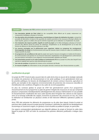 Directive pour la réalisation
d’une étude d’impact sur
l’environnement d’un projet
d’une station d’épuration
des eaux usées et
ouvrages annexes
6
1.  Une description globale de l’état initial du site susceptible d’être affecté par le projet, notamment ses
composantes biologique, physique et humaine.
2.  Une description des principales composantes, caractéristiques et étapes de réalisation du projet y compris les
procédés de fabrication, la nature et les quantités de matières premières et les ressources d’énergie utilisées, les
rejets liquides, gazeux et solides ainsi que les déchets engendrés par la réalisation ou l’exploitation du projet.
3.  Une évaluation des impacts positifs, négatifs et nocifs du projet sur le milieu biologique, physique et humain
pouvant être affectés durant les phases de réalisation, d’exploitation ou de développement sur la base des
termes de référence et des directives prévues à cet effet.
4.  Les mesures envisagées par le pétitionnaire pour supprimer, réduire ou compenser les conséquences
dommageables du projet sur l’environnement ainsi que les mesures visant à mettre en valeur et à améliorer les
impacts positifs du projet.
5.  Un programme de surveillance et de suivi du projet ainsi que les mesures envisagées en matière de formation,
de communication et de gestion en vue d’assurer l’exécution, l’exploitation et le développement conformément
aux prescriptions techniques et aux exigences environnementales adoptées par l’étude.
6.  Une présentation portant sur le cadre juridique et institutionnel afférent au projet et au lieu dans lequel il sera
exécuté et exploité ainsi que les coûts prévisionnels du projet.
7.  Une note de synthèse récapitulant le contenu et les conclusions de l’étude.
8.  Un résumé simplifié des informations et des principales données contenues dans l’étude destinée au public.
Encadré 1	 Contenu de l’ÉIE (article 6 de la loi 12-03)
Justification du projet
Un projet de STEP s’insère le plus souvent dans le cadre de la mise en œuvre de la stratégie nationale
en matière de protection de l’environnement et de santé publique. Il est généralement dicté par
les priorités politiques, les besoins de développement de certains secteurs (tourisme, agriculture et
pêche, par exemple) et des exigences environnementales de protection des ressources naturelles et
d’amélioration des conditions d’hygiène et du cadre de vie de la population.
En plus du contexte global, le projet de STEP fait généralement partie d’un programme
d’assainissement et d’un programme ou plan de gestion intégrée des ressources en eau qui comprend
plusieurs composantes interdépendantes (développement des réseaux d’alimentation en eau potable
et d’assainissement, réutilisation des eaux usées épurées dans l’irrigation des cultures ou des espaces
verts et la recharge artificielle des nappes, économie et protection des ressources en eau, etc.) dont
la réalisation est échelonnée sur plusieurs années et fait intervenir différents opérateurs publics et
privés.
Ainsi, l’ÉIE doit présenter les éléments du programme ou du plan dans lequel s’insère le projet et
précisera dans quelle mesure le projet pourrait contribuer à atteindre les objectifs de développement
économique et social de la région, en général, et de la localité accueillant le projet, en particulier.
Ces aspects correspondent généralement aux objectifs globaux du projet et forment le cadre dans
lequel le projet de STEP est initié. Ils constituent les premiers éléments justificatifs à intégrer dans
l’ÉIE.
2
 