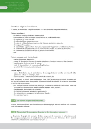 Directive pour la réalisation
d’une étude d’impact sur
l’environnement d’un projet
d’une station d’épuration
des eaux usées et
ouvrages annexes
8
Elle doit aussi intégrer les facteurs sociaux.
En somme, le choix du site d’implantation de la STEP est conditionné par plusieurs facteurs :
Facteurs techniques :
•  le relief ou la topographie de la zone du projet ;
•  l’existence d’un milieu récepteur approprié pour les eaux usées épurées ;
•  la nature du sol et du sous-sol ;
•  la vulnérabilité des ressources en eau ;
•  les aspects météorologiques notamment la vitesse et la direction des vents ;
•  les risques d’inondation ;
•  la proximité des agglomérations et d’autres projets de développement ou installations urbaines ;
•  la conformité du projet de STEP avec les orientations futures des documents d’urbanisme ;
•  la conformité du projet de STEP avec les plans d’assainissement ;
•  etc.
Facteurs sociaux et socio-économiques :
•  déplacement de la population ;
•  risque de dégradation du cadre de vie des populations riveraines (nuisances olfactives, etc.)
•  dévalorisation du foncier, perte de revenu ;
•  coût de l’expropriation, du transport, de l’exploitation ;
•  proximité des infrastructures touristiques.
Facteurs légaux :
•  zones d’interdiction ou de protection ou de sauvegarde (zone humide, parc naturel, SIBE,
patrimoine naturel ou historique, etc.) ;
•  zones soumises à autorisation, à changement de vocation, etc.
Aussi, les besoins en terrain pour l’implantation d’une STEP peuvent être importants. Ils varient en
fonction de la taille du projet et du procédé d’épuration adopté. La superficie du terrain est déterminée
en fonction des besoins pour :
•  les ouvrages annexes (stations de pompages, conduites d’amenée et de transfert, zones de
stockage ou d’élimination des boues, stockage des eaux usées épurées) ;
•  l’implantation des ouvrages de traitement ;
•  les bâtiments (bureaux, laboratoires, ateliers, etc.) ;
•  les voiries internes, les espaces verts, les routes d’accès ;
•  les extensions futures.
1.2.	 Les options ou procédés alternatifs
Plusieurs alternatives peuvent être considérées pour ce type de projet, dont des exemples sont rapportés
à titre indicatif dans l’encadré 2.
1.3.	 Récapitulatif de description du projet et des alternatives retenues
La description du projet doit permettre de bien comprendre la conception et le fonctionnement
des principales composantes du projet et de la variante retenue. Les éléments à décrire portent
notamment sur les éléments rapportés dans l’encadré 3.
 