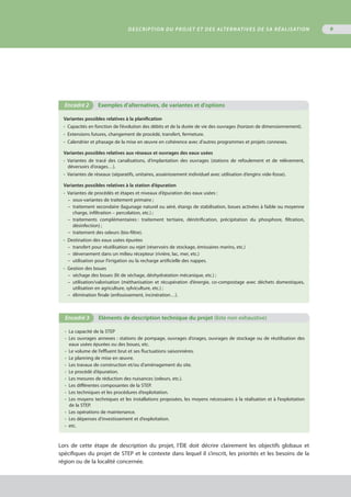 9
Variantes possibles relatives à la planification
•  Capacités en fonction de l’évolution des débits et de la durée de vie des ouvrages (horizon de dimensionnement).
•  Extensions futures, changement de procédé, transfert, fermeture.
•  Calendrier et phasage de la mise en œuvre en cohérence avec d’autres programmes et projets connexes.
Variantes possibles relatives aux réseaux et ouvrages des eaux usées
•  Variantes de tracé des canalisations, d’implantation des ouvrages (stations de refoulement et de relèvement,
déversoirs d’orages…).
•  Variantes de réseaux (séparatifs, unitaires, assainissement individuel avec utilisation d’engins vide-fosse).
Variantes possibles relatives à la station d’épuration
•  Variantes de procédés et étapes et niveaux d’épuration des eaux usées :
–  sous-variantes de traitement primaire ;
–  traitement secondaire (lagunage naturel ou aéré, étangs de stabilisation, boues activées à faible ou moyenne
charge, infiltration – percolation, etc.) ;
–  traitements complémentaires : traitement tertiaire, dénitrification, précipitation du phosphore, filtration,
désinfection) ;
–  traitement des odeurs (bio-filtre).
•  Destination des eaux usées épurées
–  transfert pour réutilisation ou rejet (réservoirs de stockage, émissaires marins, etc.)
–  déversement dans un milieu récepteur (rivière, lac, mer, etc.)
–  utilisation pour l’irrigation ou la recharge artificielle des nappes.
•  Gestion des boues
–  séchage des boues (lit de séchage, déshydratation mécanique, etc.) ;
–  utilisation/valorisation (méthanisation et récupération d’énergie, co-compostage avec déchets domestiques,
utilisation en agriculture, sylviculture, etc.) ;
–  élimination finale (enfouissement, incinération…).
Encadré 2	 Exemples d’alternatives, de variantes et d'options
•  La capacité de la STEP
•  Les ouvrages annexes : stations de pompage, ouvrages d’orages, ouvrages de stockage ou de réutilisation des
eaux usées épurées ou des boues, etc.
•  Le volume de l’effluent brut et ses fluctuations saisonnières.
•  Le planning de mise en œuvre.
•  Les travaux de construction et/ou d’aménagement du site.
•  Le procédé d’épuration.
•  Les mesures de réduction des nuisances (odeurs, etc.).
•  Les différentes composantes de la STEP.
•  Les techniques et les procédures d’exploitation.
•  Les moyens techniques et les installations proposées, les moyens nécessaires à la réalisation et à l’exploitation
de la STEP.
•  Les opérations de maintenance.
•  Les dépenses d’investissement et d’exploitation.
•  etc.
Encadré 3	 Eléments de description technique du projet (liste non exhaustive)
Lors de cette étape de description du projet, l’ÉIE doit décrire clairement les objectifs globaux et
spécifiques du projet de STEP et le contexte dans lequel il s’inscrit, les priorités et les besoins de la
région ou de la localité concernée.
Description du projet et des alternatives de sa réalisation
 