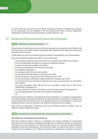 Directive pour la réalisation
d’une étude d’impact sur
l’environnement d’un projet
d’une station d’épuration
des eaux usées et
ouvrages annexes
10
En somme, l’ÉIE doit comprendre tous les détails nécessaires à la bonne compréhension du projet,
de ses composantes, de son installation et de son fonctionnement (plans, schémas, diagrammes,
spécifications techniques, manuels de procédures, modes opératoires, etc.).
Description de l’environnement du site retenu et du milieu récepteur
2.1.	 Délimitation de la zone d’étude
L’ÉIE procédera à la délimitation de la zone d’influence du projet qui comprendra tous les éléments de
l’environnement ou du milieu récepteur susceptibles d’être impactés par les différentes composantes
du projet et de ses activités.
La délimitation de cette zone d’influence doit être justifiée et cartographiée à une échelle adaptée.
Cette zone doit être bien décrite dans l’ÉIE et couvrira notamment :
•  l’ensemble des composantes de l’environnement susceptibles d’être affectées par le projet ;
•  les sites d’implantation des différents ouvrages et installations projetés :
•  l’emprise occupée par l’installation du chantier ;
•  le réseau d’assainissement et les stations de pompage ;
•  les installations d’épuration ;
•  les ouvrages de rejets des eaux usées épurées ;
•  les sites d’élimination des déchets et des boues de la STEP ;
•  les terrains agricoles irrigués par les eaux usées épurées de la STEP ;
•  les sites de recharge artificielle des nappes souterraines rechargées par les EUE ;
•  la zone influencée par le déversement des EUE (cours d’eau, eaux souterraines et superficielles,
eaux côtières);
•  les zones susceptibles d’être affectées par les éventuelles nuisances de la STEP (zones
résidentielles, touristiques, etc.) ;
•  les zones subissant les impacts cumulatifs avec d’autres projets existants et programmés ;
•  les zones géographiques concernées par les impacts transfrontaliers ;
•  etc.
Les limites de la zone d’influence du projet doivent être répertoriées sur un support cartographique à
une échelle adaptée en précisant la localisation, la nature et l’emprise des éléments sus-indiqués ainsi
que la direction des vents dominants, le sens d’écoulement des eaux superficielles et souterraines,
l’emplacement des sources de nuisances et de pollution et l’étendue de leurs impacts.
Enfin, l’ÉIE devra argumenter la délimitation des zones d’influence directes et indirectes pour les
différents horizons temporels du projet.
2.2.	 Description et caractérisation des composantes de la zone d’étude
Description des composantes de l’environnement
L’ÉIE doit inventorier, décrire, analyser et cartographier de manière détaillée les composantes
pertinentes de l’environnement susceptibles d’interagir avec les différentes activités et composantes
du projet dans sa zone d’influence. Ce chapitre de l’ÉIE se base sur les données et rapports d’études
disponibles auprès des administrations, des collectivités locales, des agences de bassins et d’autres
organismes. En cas d’absence ou d’insuffisance de données, le pétitionnaire est appelé à les produire
2
 